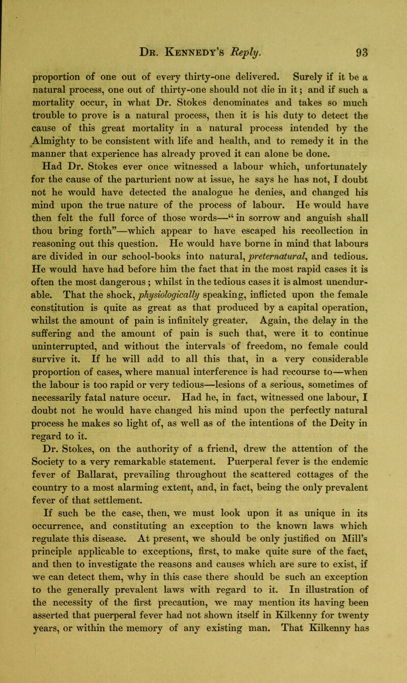 proportion of one out of every thirty-one delivered. Surely if it be a natural process, one out of thirty-one should not die in it; and if such a mortality occur, in what Dr. Stokes denominates and takes so much trouble to prove is a natural process, then it is his duty to detect the cause of this great mortality in a natural process intended by the Almighty to he consistent with life and health, and to remedy it in the manner that experience has already proved it can alone be done. Had Dr. Stokes ever once witnessed a labour which, unfortunately for the cause of the parturient now at issue, he says he has not, I doubt not he would have detected the analogue he denies, and changed his mind upon the true nature of the process of labour. He would have then felt the full force of those words—“ in sorrow and anguish shall thou bring forth”—which appear to have escaped his recollection in reasoning out this question. He would have borne in mind that labours are divided in our school-books into natural, preternatural, and tedious. He would have had before him the fact that in the most rapid cases it is often the most dangerous ; whilst in the tedious cases it is almost unendur- able. That the shock, physiologically speaking, inflicted upon the female constitution is quite as great as that produced by a capital operation, whilst the amount of pain is infinitely greater. Again, the delay in the suffering and the amount of pain is such that, were it to continue uninterrupted, and without the intervals of freedom, no female could survive it. If he will add to all this that, in a very considerable proportion of cases, where manual interference is had recourse to—when the labour is too rapid or very tedious—lesions of a serious, sometimes of necessarily fatal nature occur. Had he, in fact, witnessed one labour, I doubt not he would have changed his mind upon the perfectly natural process he makes so light of, as well as of the intentions of the Deity in regard to it. Dr. Stokes, on the authority of a friend, drew the attention of the Society to a very remarkable statement. Puerperal fever is the endemic fever of Ballarat, prevailing throughout the scattered cottages of the country to a most alarming extent,, and, in fact, being the only prevalent fever of that settlement. If such be the case, then, we must look upon it as unique in its occurrence, and constituting an exception to the known laws which regulate this disease. At present, we should be only justified on Mill’s principle applicable to exceptions, first, to make quite sure of the fact, and then to investigate the reasons and causes which are sure to exist, if we can detect them, why in this case there should be such an exception to the generally prevalent laws with regard to it. In illustration of the necessity of the first precaution, we may mention its having been asserted that puerperal fever had not shown itself in Kilkenny for twenty years, or within the memory of any existing man. That Kilkenny has