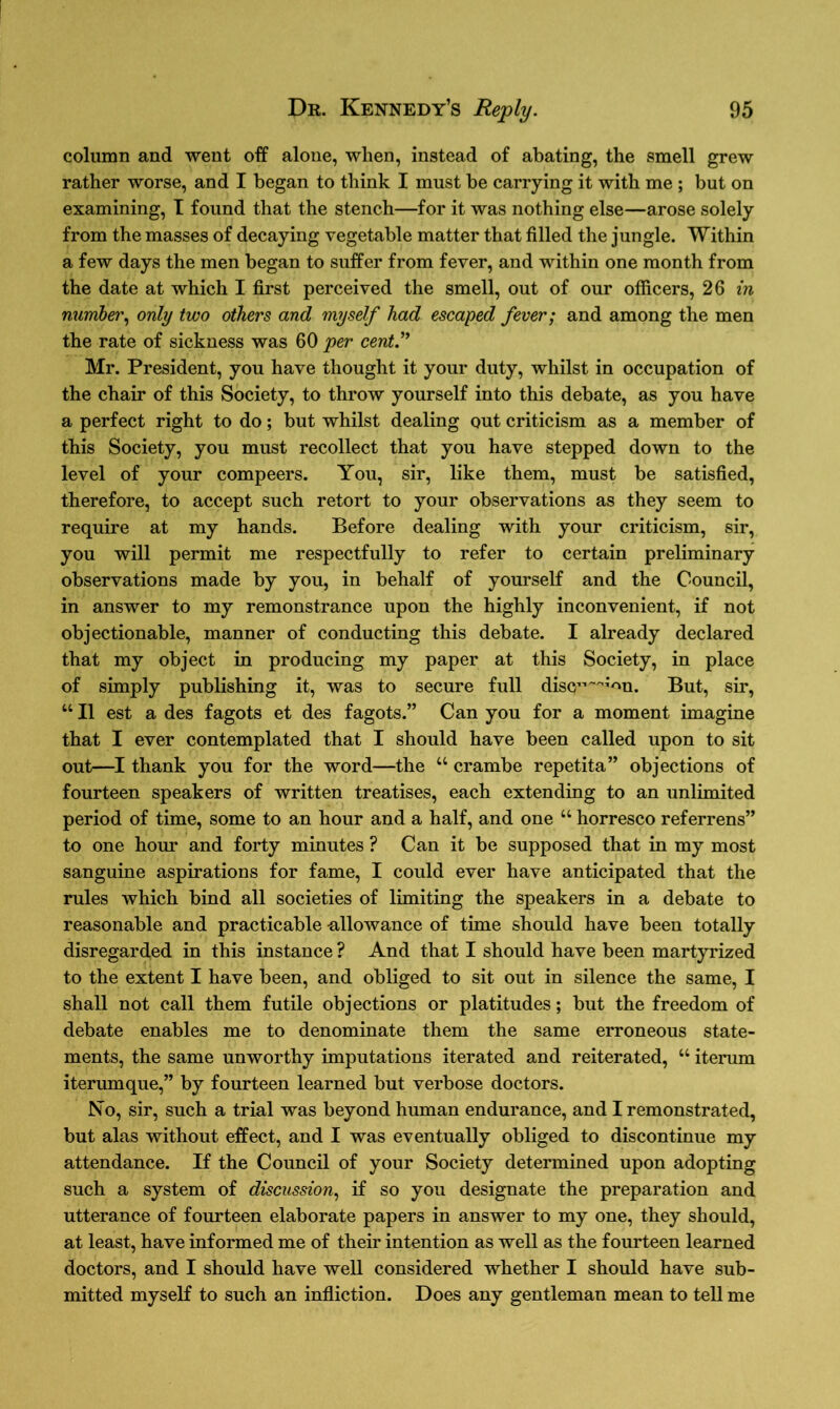 column and went off alone, when, instead of abating, the smell grew rather worse, and I began to think I must be carrying it with me ; but on examining, I found that the stench—for it was nothing else—arose solely from the masses of decaying vegetable matter that filled the jungle. Within a few days the men began to suffer from fever, and within one month from the date at which I first perceived the smell, out of our officers, 26 in number, only two others and myself had escaped fever; and among the men the rate of sickness was 60 per cent.” Mr. President, you have thought it your duty, whilst in occupation of the chair of this Society, to throw yourself into this debate, as you have a perfect right to do; but whilst dealing out criticism as a member of this Society, you must recollect that you have stepped down to the level of your compeers. You, sir, like them, must be satisfied, therefore, to accept such retort to your observations as they seem to require at my hands. Before dealing with your criticism, sir, you will permit me respectfully to refer to certain preliminary observations made by you, in behalf of yourself and the Council, in answer to my remonstrance upon the highly inconvenient, if not objectionable, manner of conducting this debate. I already declared that my object in producing my paper at this Society, in place of simply publishing it, was to secure full discr^'m. But, sir, “ II est a des fagots et des fagots.” Can you for a moment imagine that I ever contemplated that I should have been called upon to sit out—I thank you for the word—the “ crambe repetita” objections of fourteen speakers of written treatises, each extending to an unlimited period of time, some to an hour and a half, and one “ horresco referrens” to one hour and forty minutes ? Can it be supposed that in my most sanguine aspirations for fame, I could ever have anticipated that the rules which bind all societies of limiting the speakers in a debate to reasonable and practicable allowance of time should have been totally disregarded in this instance ? And that I should have been martyrized to the extent I have been, and obliged to sit out in silence the same, I shall not call them futile objections or platitudes; but the freedom of debate enables me to denominate them the same erroneous state- ments, the same unworthy imputations iterated and reiterated, u iterum iterumque,” by fourteen learned but verbose doctors. No, sir, such a trial was beyond human endurance, and I remonstrated, but alas without effect, and I was eventually obliged to discontinue my attendance. If the Council of your Society determined upon adopting such a system of discussion, if so you designate the preparation and utterance of fourteen elaborate papers in answer to my one, they should, at least, have informed me of their intention as well as the fourteen learned doctors, and I should have well considered whether I should have sub- mitted myself to such an infliction. Does any gentleman mean to tell me