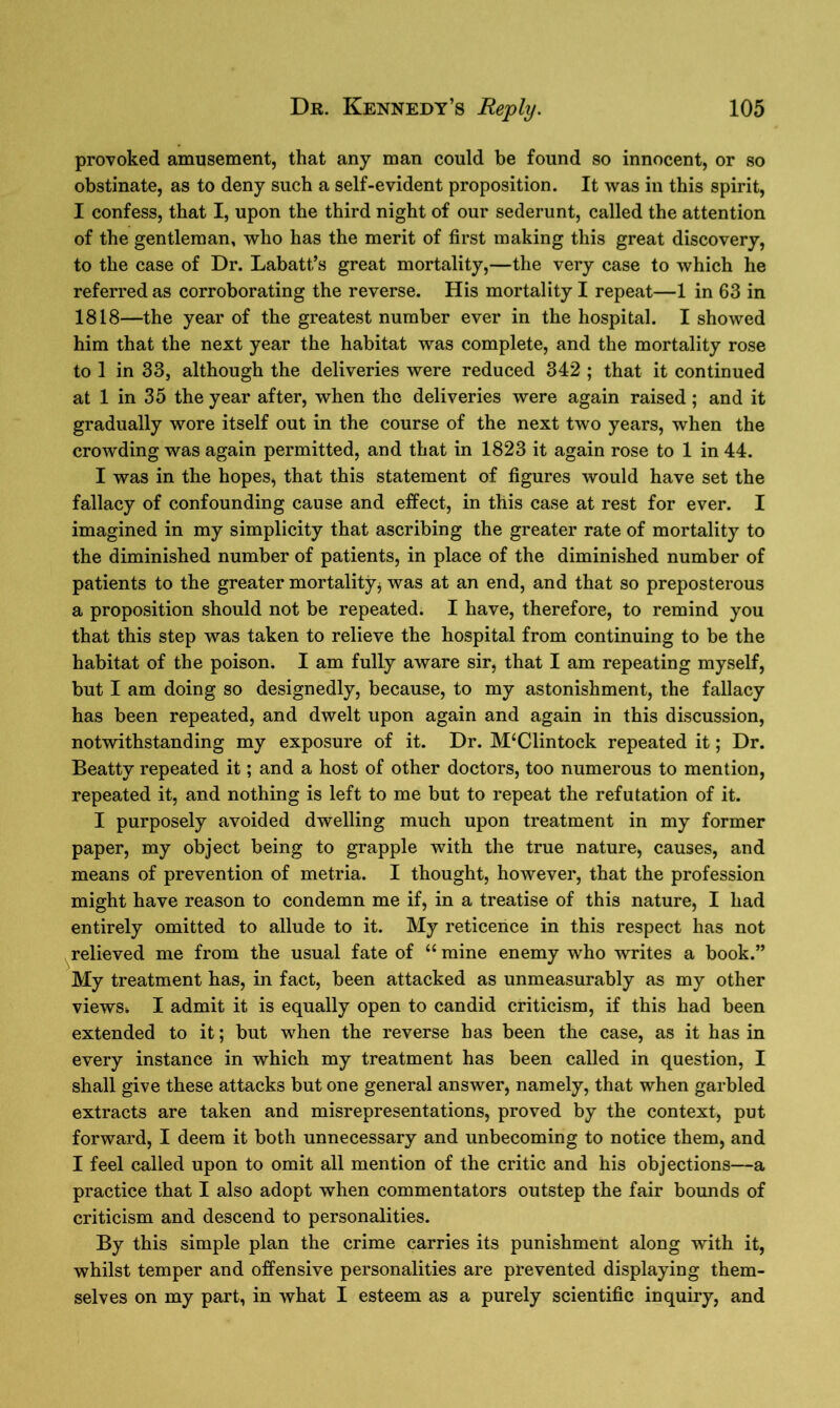 provoked amusement, that any man could be found so innocent, or so obstinate, as to deny such a self-evident proposition. It was in this spirit, I confess, that I, upon the third night of our sederunt, called the attention of the gentleman, who has the merit of first making this great discovery, to the case of Dr. Labatt’s great mortality,—the very case to which he referred as corroborating the reverse. His mortality I repeat—1 in 63 in 1818—the year of the greatest number ever in the hospital. I showed him that the next year the habitat was complete, and the mortality rose to 1 in 33, although the deliveries were reduced 342 ; that it continued at 1 in 35 the year after, when the deliveries were again raised; and it gradually wore itself out in the course of the next two years, when the crowding was again permitted, and that in 1823 it again rose to 1 in 44. I was in the hopes, that this statement of figures would have set the fallacy of confounding cause and effect, in this case at rest for ever. I imagined in my simplicity that ascribing the greater rate of mortality to the diminished number of patients, in place of the diminished number of patients to the greater mortality, was at an end, and that so preposterous a proposition should not be repeated. I have, therefore, to remind you that this step was taken to relieve the hospital from continuing to be the habitat of the poison. I am fully aware sir, that I am repeating myself, but I am doing so designedly, because, to my astonishment, the fallacy has been repeated, and dwelt upon again and again in this discussion, notwithstanding my exposure of it. Dr. M‘Clintock repeated it; Dr. Beatty repeated it; and a host of other doctors, too numerous to mention, repeated it, and nothing is left to me but to repeat the refutation of it. I purposely avoided dwelling much upon treatment in my former paper, my object being to grapple with the true nature, causes, and means of prevention of metria. I thought, however, that the profession might have reason to condemn me if, in a treatise of this nature, I had entirely omitted to allude to it. My reticence in this respect has not relieved me from the usual fate of “ mine enemy who writes a book.” My treatment has, in fact, been attacked as unmeasurably as my other views* I admit it is equally open to candid criticism, if this had been extended to it; but when the reverse has been the case, as it has in every instance in which my treatment has been called in question, I shall give these attacks but one general answer, namely, that when garbled extracts are taken and misrepresentations, proved by the context, put forward, I deem it both unnecessary and unbecoming to notice them, and I feel called upon to omit all mention of the critic and his objections—a practice that I also adopt when commentators outstep the fair bounds of criticism and descend to personalities. By this simple plan the crime carries its punishment along with it, whilst temper and offensive personalities are prevented displaying them- selves on my part, in what I esteem as a purely scientific inquiry, and