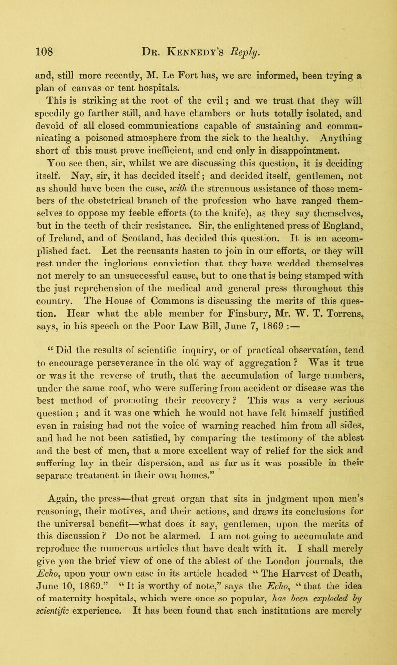 and, still more recently, M. Le Fort has, we are informed, been trying a plan of canvas or tent hospitals. This is striking at the root of the evil; and we trust that they will speedily go farther still, and have chambers or huts totally isolated, and devoid of all closed communications capable of sustaining and commu- nicating a poisoned atmosphere from the sick to the healthy. Anything short of this must prove inefficient, and end only in disappointment. You see then, sir, whilst we are discussing this question, it is deciding itself. Nay, sir, it has decided itself; and decided itself, gentlemen, not as should have been the case, with the strenuous assistance of those mem- bers of the obstetrical branch of the profession who have ranged them- selves to oppose my feeble efforts (to the knife), as they say themselves, but in the teeth of their resistance. Sir, the enlightened press of England, of Ireland, and of Scotland, has decided this question. It is an accom- plished fact. Let the recusants hasten to join in our efforts, or they will rest under the inglorious conviction that they have wedded themselves not merely to an unsuccessful cause, but to one that is being stamped with the just reprehension of the medical and general press throughout this country. The House of Commons is discussing the merits of this ques- tion. Hear what the able member for Finsbury, Mr. W. T. Torrens, says, in his speech on the Poor Law Bill, June 7, 1869 :— “ Did the results of scientific inquiry, or of practical observation, tend to encourage perseverance in the old way of aggregation ? Was it true or was it the reverse of truth, that the accumulation of large numbers, under the same roof, who were suffering from accident or disease was the best method of promoting their recovery ? This was a very serious question ; and it was one which he would not have felt himself justified even in raising had not the voice of warning reached him from all sides, and had he not been satisfied, by comparing the testimony of the ablest and the best of men, that a more excellent way of relief for the sick and suffering lay in their dispersion, and as far as it was possible in their separate treatment in their own homes.” Again, the press—that great organ that sits in judgment upon men’s reasoning, their motives, and their actions, and draws its conclusions for the universal benefit—what does it say, gentlemen, upon the merits of this discussion ? Do not be alarmed. I am not going to accumulate and reproduce the numerous articles that have dealt with it. I shall merely give you the brief view of one of the ablest of the London journals, the jEcho, upon your own case in its article headed “ The Harvest of Death, June 10, 1869.” “It is worthy of note,” says the Echo, “that the idea of maternity hospitals, which were once so popular, has been exploded by scientific experience. It has been found that such institutions are merely