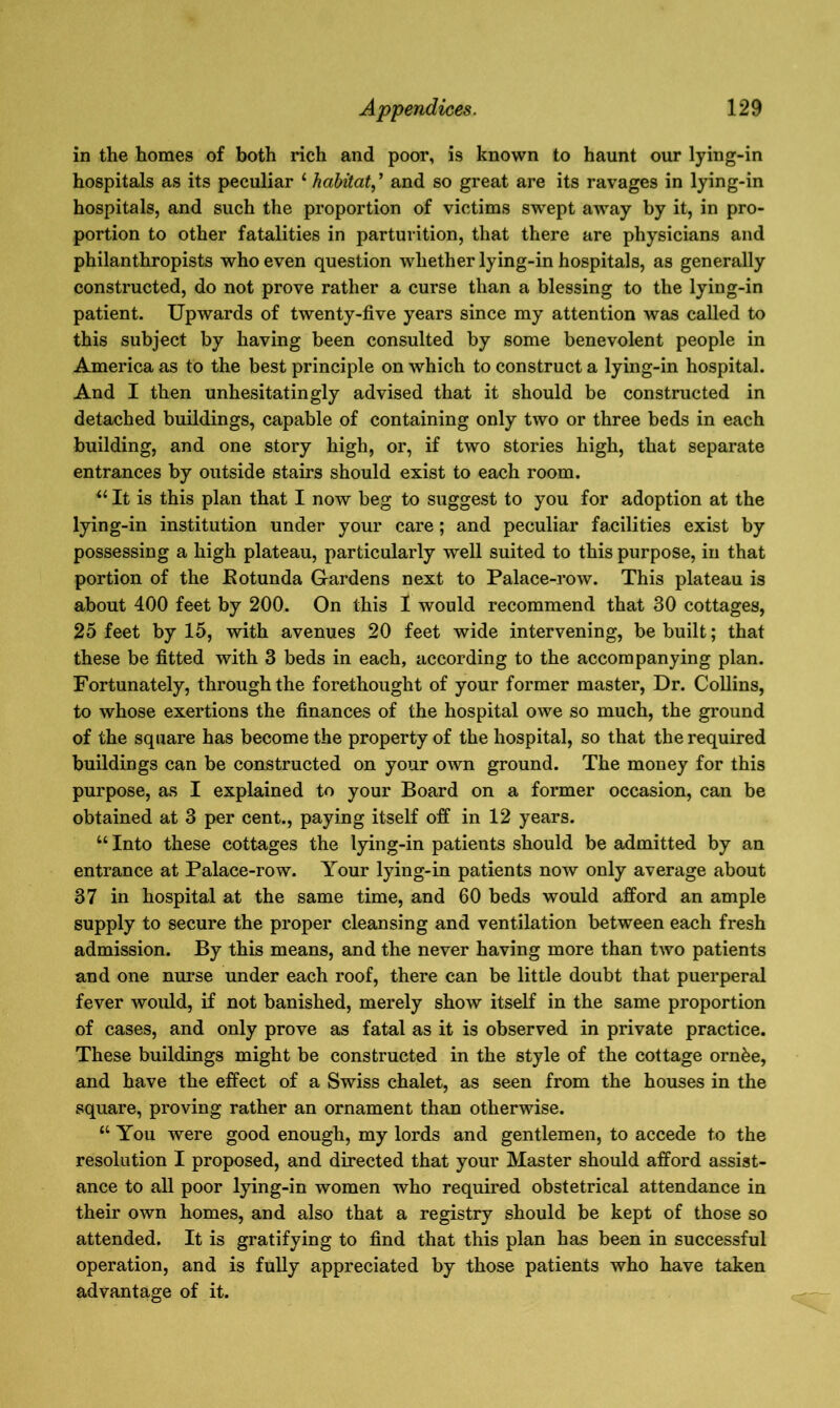 in the homes of both rich and poor, is known to haunt our lying-in hospitals as its peculiar £ habitat, ’ and so great are its ravages in lying-in hospitals, and such the proportion of victims swept away by it, in pro- portion to other fatalities in parturition, that there are physicians and philanthropists who even question whether lying-in hospitals, as generally constructed, do not prove rather a curse than a blessing to the lying-in patient. Upwards of twenty-five years since my attention was called to this subject by having been consulted by some benevolent people in America as to the best principle on which to construct a lying-in hospital. And I then unhesitatingly advised that it should be constructed in detached buildings, capable of containing only two or three beds in each building, and one story high, or, if two stories high, that separate entrances by outside stairs should exist to each room. u It is this plan that I now beg to suggest to you for adoption at the lying-in institution under your care; and peculiar facilities exist by possessing a high plateau, particularly well suited to this purpose, in that portion of the Eotunda Gardens next to Palace-row. This plateau is about 400 feet by 200. On this I would recommend that 30 cottages, 25 feet by 15, with avenues 20 feet wide intervening, be built; that these be fitted with 3 beds in each, according to the accompanying plan. Fortunately, through the forethought of your former master, Dr. Collins, to whose exertions the finances of the hospital owe so much, the ground of the square has become the property of the hospital, so that the required buildings can be constructed on your own ground. The money for this purpose, as I explained to your Board on a former occasion, can be obtained at 3 per cent., paying itself off in 12 years. “Into these cottages the lying-in patients should be admitted by an entrance at Palace-row. Your lying-in patients now only average about 37 in hospital at the same time, and 60 beds would afford an ample supply to secure the proper cleansing and ventilation between each fresh admission. By this means, and the never having more than two patients and one nurse under each roof, there can be little doubt that puerperal fever would, if not banished, merely show itself in the same proportion of cases, and only prove as fatal as it is observed in private practice. These buildings might be constructed in the style of the cottage ornke, and have the effect of a Swiss chalet, as seen from the houses in the square, proving rather an ornament than otherwise. “ You were good enough, my lords and gentlemen, to accede to the resolution I proposed, and directed that your Master should afford assist- ance to all poor lying-in women who required obstetrical attendance in their own homes, and also that a registry should be kept of those so attended. It is gratifying to find that this plan has been in successful operation, and is fully appreciated by those patients who have taken advantage of it.