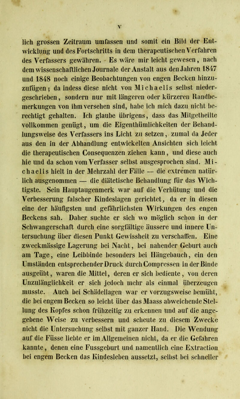 lieh grossen Zeitraum umfassen und somit ein Bild der Ent- wicklung und des Fortschritts in dem therapeutischen Verfahren des Verfassers gewähren. Es wäre mir leicht gewesen, nach dem wissenschaftlichen Journale der Anstalt aus den Jahren 1847 und 1848 noch einige Beobachtungen von engen Becken hinzu- zufügen; da indess diese nicht von Michaelis selbst nieder- geschrieben, sondern nur mit längeren oder kürzeren Randbe- merkungen von ihm versehen sind, habe ich mich dazu nicht be- rechtigt gehalten. Ich glaube übrigens, dass das Mitgetheilte vollkommen genügt, um die Eigentümlichkeiten der Behand- lungsweise des Verfassers ins Licht zu setzen, zumal da Jeder aus den in der Abhandlung entwickelten Ansichten sich leicht die therapeutischen Consequenzen ziehen kann, und diese auch hie und da schon vom Verfasser selbst ausgesprochen sind. Mi- chaelis hielt in der Mehrzahl der Fälle — die extremen natür- lich ausgenommen — die diätetische Behandlung für das Wich- tigste. Sein Hauptaugenmerk war auf die Verhütung und die Verbesserung falscher Kindeslagen gerichtet, da er in diesen eine der häufigsten und gefährlichsten Wirkungen des engen Beckens sah. Daher suchte er sich wo möglich schon in der Schwangerschaft durch eine sorgfältige äussere und innere Un- tersuchung über diesen Punkt Gewissheit zu verschaffen. Eine zweckmässige Lagerung bei Nacht, bei nahender Geburt auch am Tage, eine Leibbinde besonders bei Hängebauch, ein den Umständen entsprechender Druck durch Compressen in der Binde ausgeübt, waren die Mittel, deren er sich bediente, von deren Unzulänglichkeit er sich jedoch mehr als einmal überzeugen musste. Auch bei Schädellagen war er Vorzugsweise bemüht, die bei engem Becken so leicht über das Maass abweichende Stel- lung des Kopfes schon frühzeitig zu erkennen und auf die ange- gebene Weise zu verbessern und scheute zu diesem Zwecke nicht die Untersuchung selbst mit ganzer Hand. Die Wendung auf die Füsse liebte er im Allgemeinen nicht, da er die Gefahren kannte, denen eine Fussgeburt und namentlich eine Extraction bei engem Becken das Kindesleben aussetzt, selbst bei schneller