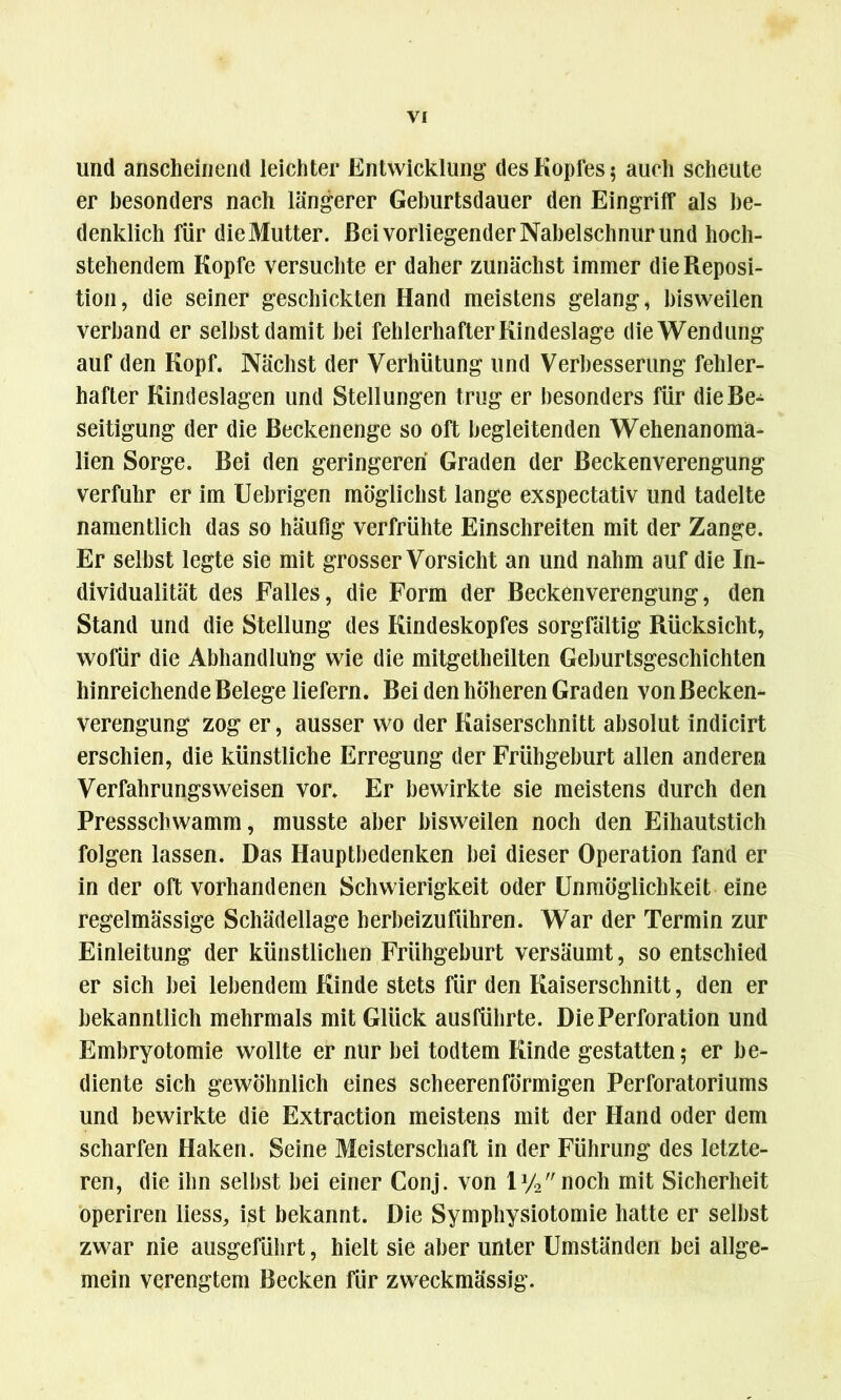 und anscheinend leichter Entwicklung des Kopfes 5 auch scheute er besonders nach längerer Geburtsdauer den Eingriff als be- denklich für die Mutter. Bei vorliegender Nabelschnur und hoch- stehendem Kopfe versuchte er daher zunächst immer die Reposi- tion, die seiner geschickten Hand meistens gelang, bisweilen verband er seihst damit bei fehlerhafter Kindeslage die Wendung auf den Kopf. Nächst der Verhütung und Verbesserung fehler- hafter Kindeslagen und Stellungen trug er besonders für die Be- seitigung der die Beckenenge so oft begleitenden Wehenanoma- lien Sorge. Bei den geringeren Graden der Beckenverengung verfuhr er im Uebrigen möglichst lange exspectativ und tadelte namentlich das so häufig verfrühte Einschreiten mit der Zange. Er selbst legte sie mit grosser Vorsicht an und nahm auf die In- dividualität des Falles, die Form der Beckenverengung, den Stand und die Stellung des Kindeskopfes sorgfältig Rücksicht, wofür die Abhandlung wie die mitgetheilten Geburtsgeschichten hinreichende Belege liefern. Bei den höheren Graden von Becken- verengung zog er, ausser wo der Kaiserschnitt absolut indicirt erschien, die künstliche Erregung der Frühgeburt allen anderen Verfahrungsweisen vor. Er bewirkte sie meistens durch den Pressschwamm, musste aber bisweilen noch den Eihautstich folgen lassen. Das Hauptbedenken bei dieser Operation fand er in der oft vorhandenen Schwierigkeit oder Unmöglichkeit eine regelmässige Schädellage herbeizuführen. War der Termin zur Einleitung der künstlichen Frühgeburt versäumt, so entschied er sich bei lebendem Kinde stets für den Kaiserschnitt, den er bekanntlich mehrmals mit Glück ausführte. Die Perforation und Embryotomie wollte er nur bei todtem Kinde gestatten; er be- diente sich gewöhnlich eines scheerenförmigen Perforatoriums und bewirkte die Extraction meistens mit der Hand oder dem scharfen Haken. Seine Meisterschaft in der Führung des letzte- ren, die ihn selbst bei einer Conj. von ly2noch mit Sicherheit operiren liess, ist bekannt. Die Symphysiotomie hatte er selbst zwar nie ausgeführt, hielt sie aber unter Umständen bei allge- mein verengtem Becken für zweckmässig.