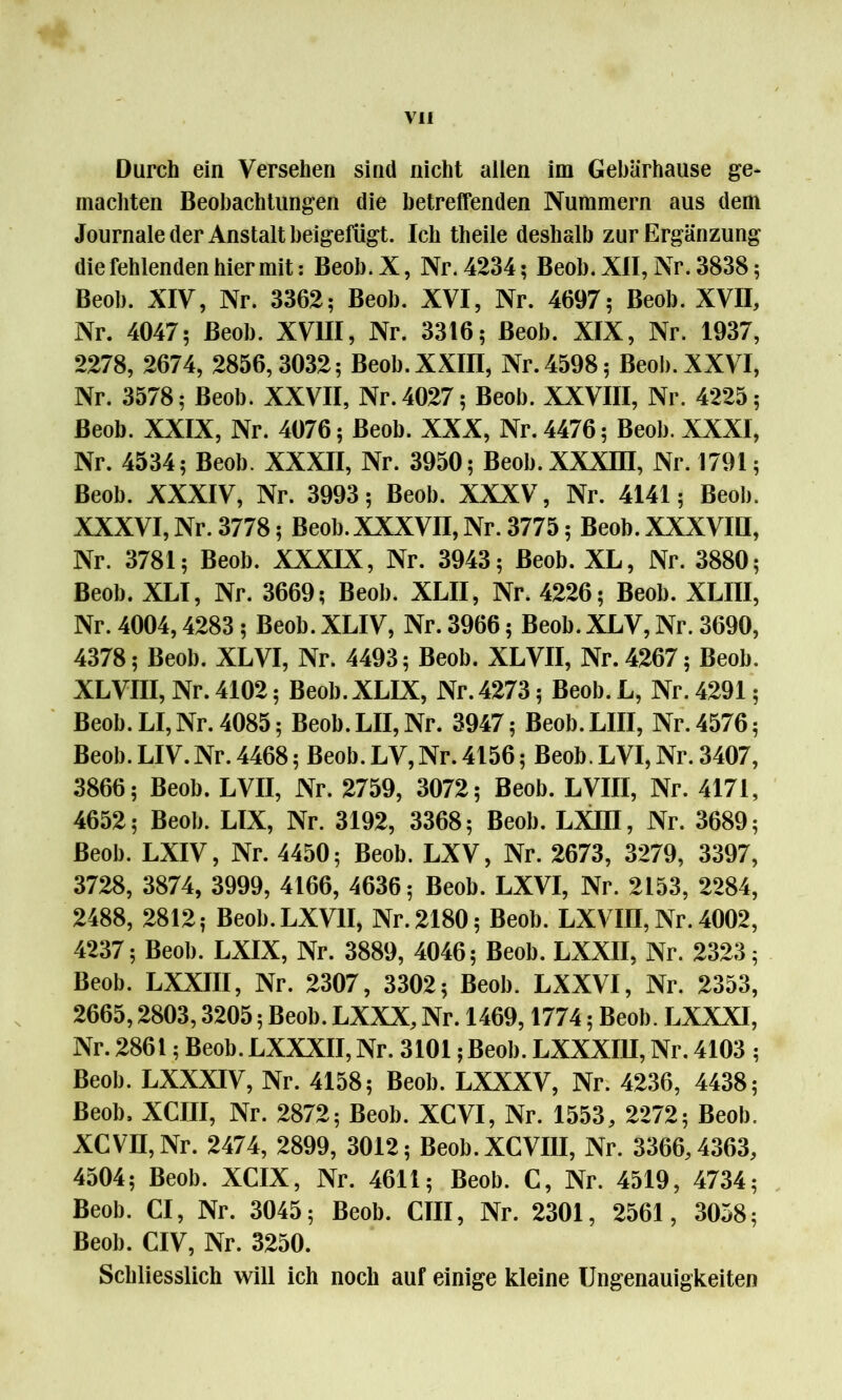 Durch ein Versehen sind nicht allen im Gebärhause ge* machten Beobachtungen die betreffenden Nummern aus dem Journale der Anstalt beigefügt. Ich theile deshalb zur Ergänzung die fehlenden hiermit: Beob. X, Nr. 4234; Beob. XII, Nr. 3838; Beob. XIV, Nr. 3362; Beob. XVI, Nr. 4697; Beob. XVII, Nr. 4047; Beob. XVIII, Nr. 3316; Beob. XIX, Nr. 1937, 2278, 2674, 2856, 3032; Beob. XXIII, Nr. 4598; Beob. XXVI, Nr. 3578; Beob. XXVII, Nr. 4027; Beob. XXVIII, Nr. 4225; Beob. XXIX, Nr. 4076; Beob. XXX, Nr. 4476; Beob. XXXI, Nr. 4534; Beob. XXXII, Nr. 3950; Beob.XXXm, Nr. 1791; Beob. XXXIV, Nr. 3993; Beob. XXXV, Nr. 4141; Beob. XXXVI, Nr. 3778; Beob.XXXVII, Nr. 3775; Beob. XXXVIII, Nr. 3781; Beob. XXXIX, Nr. 3943; Beob. XL, Nr. 3880; Beob. XLI, Nr. 3669; Beob. XLII, Nr. 4226; Beob. XLIII, Nr. 4004,4283; Beob. XLIV, Nr. 3966; Beob. XLV, Nr. 3690, 4378; Beob. XLVI, Nr. 4493; Beob. XLVII, Nr. 4267; Beob. XLVIII, Nr. 4102; Beob. XLIX, Nr. 4273; Beob. L, Nr. 4291; Beob. LI, Nr. 4085; Beob.LII,Nr. 3947; Beob.LIII, Nr. 4576; Beob.LIV.Nr.4468; Beob.LV,Nr.4156; Beob.LVI,Nr.3407, 3866; Beob. LVII, Nr. 2759, 3072; Beob. LVIII, Nr. 4171, 4652; Beob. LIX, Nr. 3192, 3368; Beob. LXÜI, Nr. 3689; Beob. LXIV, Nr. 4450; Beob. LXV, Nr. 2673, 3279, 3397, 3728, 3874, 3999, 4166, 4636; Beob. LXVI, Nr. 2153, 2284, 2488, 2812; Beob.LXVlI, Nr. 2180; Beob. LXVIII, Nr. 4002, 4237; Beob. LXIX, Nr. 3889, 4046; Beob. LXXII, Nr. 2323; Beob. LXXIII, Nr. 2307, 3302; Beob. LXXVI, Nr. 2353, 2665,2803,3205; Beob. LXXX, Nr. 1469,1774; Beob. LXXXI, Nr. 2861; Beob. LXXXII, Nr. 3101; Beob. LXXXI1I, Nr. 4103 ; Beob. LXXXIV, Nr. 4158; Beob. LXXXV, Nr. 4236, 4438; Beob. XCIII, Nr. 2872; Beob. XCVI, Nr. 1553, 2272; Beob. XCVII, Nr. 2474, 2899, 3012; Beob.XCVIII, Nr. 3366,4363, 4504; Beob. XCIX, Nr. 4611; Beob. C, Nr. 4519, 4734; Beob. CI, Nr. 3045; Beob. CIII, Nr. 2301, 2561, 3058; Beob. CIV, Nr. 3250. Schliesslich will ich noch auf einige kleine Ungenauigkeiten