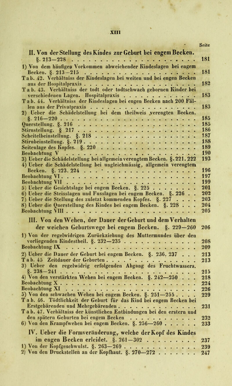 Seite II. Von der Stellung des Kindes zur Geburt bei engem Becken. §. 213—228 181 1) Von dem häufigen Vorkommen abweichender Kindeslagen bei engem Becken. §. 213-215 181 Tab. 42- Verbältniss der Kindeslagen bei weiten und bei engen Becken aus der Hospitalpraxis 182 T a b. 43. Verbältniss der todt oder todtschwacb gebornen Kinder bei verschiedenen Lagen. Hospitalpraxis 183 Tab. 44. Verhältnis der Kindeslagen bei engen Becken nach 200 Fäl- len aus der Privatpraxis 183 2) Ueber die Schädelstellung bei dem theilweis .verengten Becken. §. 216—220 185 Querstellung. §. 216 185 Stirnstellung. § 217 186 Scheitelbeinstellung. §. 218 187 Stirnbeinstellung. §. 219 188 Seitenlage des Kopfes. §. 220 189 Beobachtung V 190 3) Ueber die Schädelstellung bei allgemein verengtem Becken. §.221.222 193 4) Ueber die Schädelstellung bei ungleichmässig, allgemein verengtem Becken. §. 223. 224 ... • 196 Beobachtung VI 197 Beobachtung VII 199 5) Ueber die Gesichtslage bei engem Becken. §. 225 201 6) Ueber die Steisslagen und Fusslagen bei engem Becken. §. 226 . . 202 7) Ueber die Stellung des zuletzt kommenden Kopfes. §. 227 .... 203 8) Ueber die Querstellung des Kindes bei engem Becken. §. 228 . . . 204 Beobachtung VIII 205 III. Von den Wehen, der Dauer der Geburt und dem Verhalten der weichen Geburtswege bei engem Becken. §. 229—260 206 1) Von der regelwidrigen Zurückziehung des Muttermundes über den vorliegenden Kindestheil. §. 232—235 208 Beobachtung IX 209 2) Ueber die Dauer der Geburt bei engem Becken. §. 236. 237 . . . 213 Tab. 45 Zeitdauer der Geburten . ... * 213 3) Ueber den regelwidrig erfolgenden Abgang des Fruchtwassers. §. 238-241 215 4) Von den verstärkten Wehen bei engem Becken. §. 242—250 . . . 218 Beobachtung X 224 Beobachtung XI 226 5) Von den schwachen Wehen bei engem Becken. §. 251—255 .... 229 Tab. 46. Tödtlichkeit der Geburt für das Kind bei engem Becken bei Erstgebärenden und Mehrgebärenden 231 Tab. 47. Verhältnis der künstlichen Entbindungen bei den erstem und den spätem Geburten bei engem Becken 232 6) Von den Krampfwehen bei engem Becken. §. 256—260 233 IV. Ueber die Formveränderung,, welche der Kopf des Kindes im engen Becken erleidet. §. 261—302 237 1) Von der Kopfgescbwulst. §. 263—269 239 2) Von den Druckstellen an der Kopfhaut. §. 270—272 247