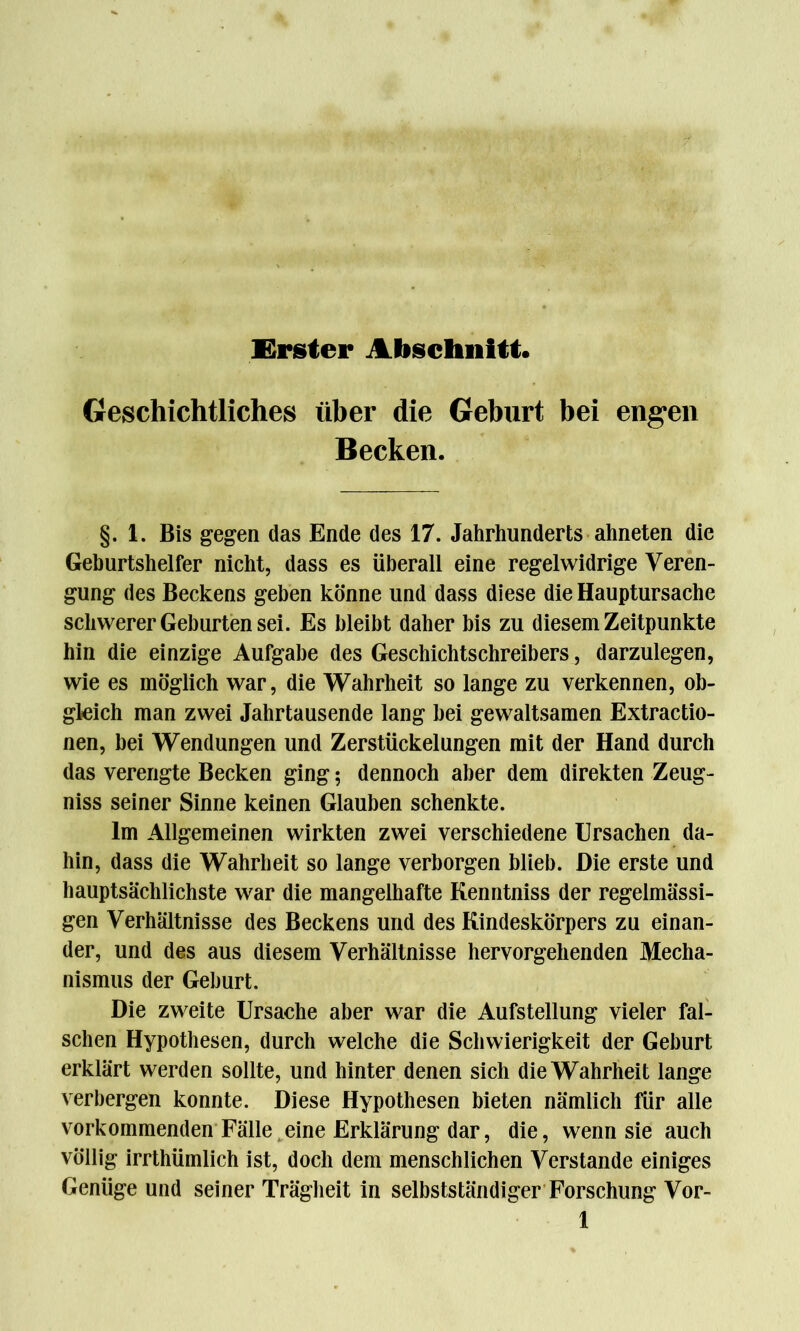 Erster Abschnitt Geschichtliches über die Geburt bei engen Becken. §. 1. Bis gegen das Ende des 17. Jahrhunderts atmeten die Geburtshelfer nicht, dass es überall eine regelwidrige Veren- gung des Beckens geben könne und dass diese die Hauptursache schwerer Geburten sei. Es bleibt daher bis zu diesem Zeitpunkte hin die einzige Aufgabe des Geschichtschreibers, darzulegen, wie es möglich war, die Wahrheit so lange zu verkennen, ob- gleich man zwei Jahrtausende lang bei gewaltsamen Extractio- nen, bei Wendungen und Zerstückelungen mit der Hand durch das verengte Becken ging; dennoch aber dem direkten Zeug- niss seiner Sinne keinen Glauben schenkte. Im Allgemeinen wirkten zwei verschiedene Ursachen da- hin, dass die Wahrheit so lange verborgen blieb. Die erste und hauptsächlichste war die mangelhafte Kenntniss der regelmässi- gen Verhältnisse des Beckens und des Kindeskörpers zu einan- der, und des aus diesem Verhältnisse hervorgehenden Mecha- nismus der Geburt. Die zweite Ursache aber war die Aufstellung vieler fal- schen Hypothesen, durch welche die Schwierigkeit der Geburt erklärt werden sollte, und hinter denen sich die Wahrheit lange verbergen konnte. Diese Hypothesen bieten nämlich für alle vorkommenden Fälle eine Erklärung dar, die, wenn sie auch völlig irrthümlich ist, doch dem menschlichen Verstände einiges Genüge und seiner Trägheit in selbstständiger Forschung Vor-