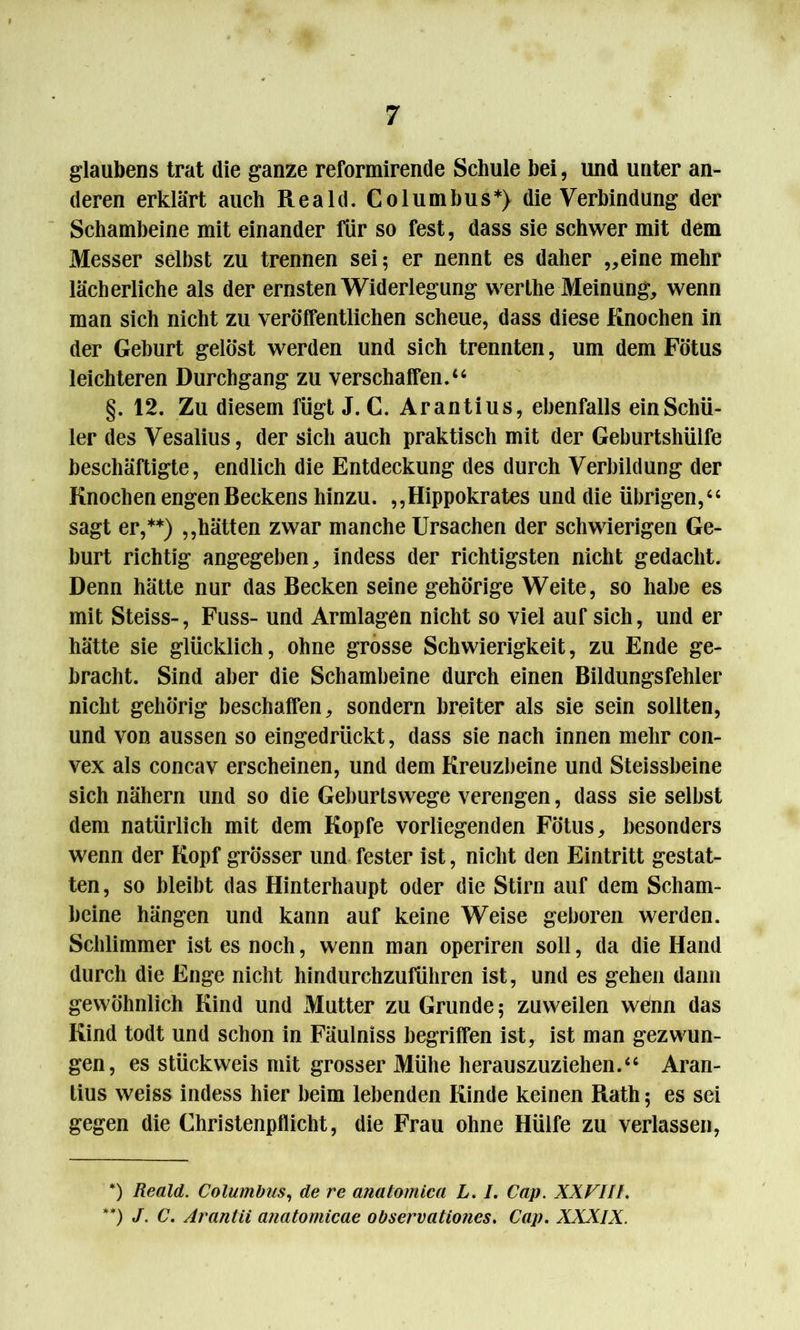 glaubens trat die ganze reformirende Schule bei, und unter an- deren erklärt auch Reald. Columbus*) die Verbindung der Schambeine mit einander für so fest, dass sie schwer mit dem Messer selbst zu trennen sei; er nennt es daher „eine mehr lächerliche als der ernsten Widerlegung werthe Meinung, wenn man sich nicht zu veröffentlichen scheue, dass diese Knochen in der Geburt gelöst werden und sich trennten, um dem Fötus leichteren Durchgang zu verschaffen.“ §. 12. Zu diesem fügt J. C. Arantius, ebenfalls ein Schü- ler des Vesalius, der sich auch praktisch mit der Geburtshülfe beschäftigte, endlich die Entdeckung des durch Verbildung der Knochen engen Beckens hinzu. „Hippokrates und die übrigen,“ sagt er,**) „hätten zwar manche Ursachen der schwierigen Ge- burt richtig angegeben, indess der richtigsten nicht gedacht. Denn hätte nur das Becken seine gehörige Weite, so habe es mit Steiss-, Fuss- und Armlagen nicht so viel auf sich, und er hätte sie glücklich, ohne grosse Schwierigkeit, zu Ende ge- bracht. Sind aber die Schambeine durch einen Bildungsfehler nicht gehörig beschaffen, sondern breiter als sie sein sollten, und von aussen so eingedrückt, dass sie nach innen mehr con- vex als concav erscheinen, und dem Kreuzbeine und Steissbeine sich nähern und so die Geburtswege verengen, dass sie selbst dem natürlich mit dem Kopfe vorliegenden Fötus, besonders wenn der Kopf grösser und fester ist, nicht den Eintritt gestat- ten, so bleibt das Hinterhaupt oder die Stirn auf dem Scham- beine hängen und kann auf keine Weise geboren werden. Schlimmer ist es noch, wenn man operiren soll, da die Hand durch die Enge nicht hindurchzuführen ist, und es gehen dann gewöhnlich Kind und Mutter zu Grunde; zuweilen wenn das Kind todt und schon in Fäulniss begriffen ist, ist man gezwun- gen, es stückweis mit grosser Mühe herauszuziehen.“ Aran- tius weiss indess hier beim lebenden Kinde keinen Rath; es sei gegen die Christenpflicht, die Frau ohne Hülfe zu verlassen, *) Reald. Columbus, de re anatomica L. I. Cap. XXFIII. **) J. C. Arantii anatomicae observationes. Cap. XXXIX.