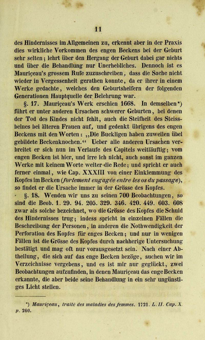 des Hindernisses im Allgemeinen zu, erkennt aber in der Praxis dies wirkliche Vorkommen des engen Beckens bei der Geburt sehr selten; lehrt über den Hergang der Geburt dabei gar nichts und über die Behandlung nur Unerhebliches. Dennoch ist es Maurif eau’s grossem Rufe zuzuschreiben, dass die Sache nicht wieder in Vergessenheit gerathen konnte, da er ihrer in einem Werke gedachte, welches den Geburtshelfern der folgenden Generationen Hauptquelle der Belehrung war. §. 17. Maurifeau’s Werk erschien 1668. In demselben*) führt er unter anderen Ursachen schwerer Geburten, bei denen der Tod des Kindes nicht fehlt, auch die Steifheit des Steiss- beines bei älteren Frauen auf, und gedenkt übrigens des engen Beckens mit den Worten: ,,Die Buckligen haben zuweilen übel gebildete Beckenknochen.“ Ueber alle anderen Ursachen ver- breitet er sich nun im Verlaufe des Capitels weitläuftig; vom engen Becken ist hier, und irre ich nicht, auch sonst im ganzen Werke mit keinem Worte weiter die Rede 5 und spricht er auch ferner einmal, wie Cap. XXXIII von einer Einklemmung des Kopfes im Becken (forlement engagee entre les os du passage), so findet er die Ursache immer in der Grösse des Kopfes. §. 18. Wenden wir uns zu seinen 700 Beobachtungen, so sind die Beob. 1. 29. 94. 205. 329. 346. 420. 449. 603. 608 zwar als solche bezeichnet, wo die Grösse des Kopfes die Schuld des Hindernisses trug; indess spricht in einzelnen Fällen die Beschreibung der Personen, in anderen die Nothwendigkeit der Perforation des Kopfes für enges Becken 5 und nur in wenigen Fällen ist die Grösse des Kopfes durch nachherige Untersuchung bestätigt und mag oft nur vorausgesetzt sein. Nach einer Ab- theilung, die sich auf das enge Becken bezöge, suchen wir im Verzeichnisse vergebens, und es ist mir nur geglückt, zwei Beobachtungen aufzufinden, in denen Maurif eau das enge Becken erkannte, die aber beide seine Behandlung in ein sehr ungünsti- ges Licht stellen. *) Maurigeau, traitc des maladies des femmes. 1721. LAI. Cap.X. p. 260.
