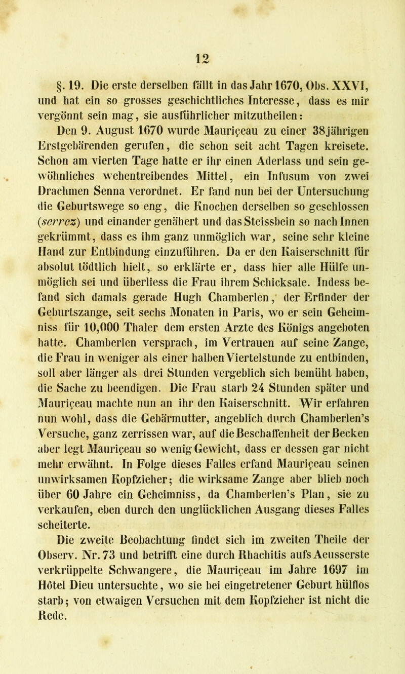 §. 19. Die erste derselben fällt in das Jahr 1670, Obs. XXVI, und hat ein so grosses geschichtliches Interesse, dass es mir vergönnt sein mag, sie ausführlicher mitzutheilen: Den 9. August 1670 wurde Mauripeau zu einer 38jährigen Erstgebärenden gerufen, die schon seit acht Tagen kreisete. Schon am vierten Tage hatte er ihr einen Aderlass und sein ge- wöhnliches wehentreibendes Mittel, ein Infusum von zwei Drachmen Senna verordnet. Er fand nun bei der Untersuchung die Geburtswege so eng, die Knochen derselben so geschlossen (serrez) und einander genähert und dasSteissbein so nach Innen gekrümmt, dass es ihm ganz unmöglich war, seine sehr kleine Hand zur Entbindung einzuführen. Da er den Kaiserschnitt für absolut tödtlich hielt, so erklärte er, dass hier alle Hülfe un- möglich sei und überliess die Frau ihrem Schicksale. Indess be- fand sich damals gerade Hugh Chamberlen, der Erfinder der Geburtszange, seit sechs Monaten in Paris, wo er sein Geheim- niss für 10,000 Thaler dem ersten Arzte des Königs angeboten hatte. Chamberlen versprach, im Vertrauen auf seine Zange, die Frau in weniger als einer halben Viertelstunde zu entbinden, soll aber länger als drei Stunden vergeblich sich bemüht haben, die Sache zu beendigen. Die Frau starb 24 Stunden später und Mauripeau machte nun an ihr den Kaiserschnitt. Wir erfahren nun wohl, dass die Gebärmutter, angeblich durch Chamherlen’s Versuche, ganz zerrissen war, auf die Beschaffenheit der Becken aber legt Mauripeau so wenig Gewicht, dass er dessen gar nicht mehr erwähnt. In Folge dieses Falles erfand Mauripeau seinen unwirksamen Kopfzieher; die wirksame Zange aber blieb noch über 60 Jahre ein Geheimniss, da Chamberlen’s Plan, sie zu verkaufen, eben durch den unglücklichen Ausgang dieses Falles scheiterte. Die zweite Beobachtung findet sich im zweiten Theile der Observ. Nr. 73 und betrifft eine durch Rhachitis aufs Aeusserste verkrüppelte Schwangere, die Mauripeau im Jahre 1697 im Hötel Dieu untersuchte, wo sie bei eingetretener Geburt hülflos starb; von etwaigen Versuchen mit dem Kopfzieher ist nicht die Rede.