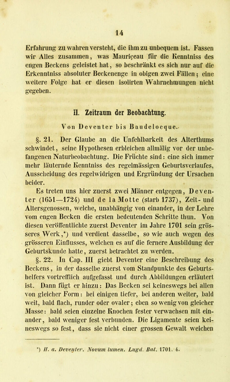 Erfahrung zu wahren versteht, die ihm zu unbequem ist. Fassen wir Alles zusammen, was Maurigeau für die Kenntniss des engen Beckens geleistet hat, so beschränkt es sich nur auf die Erkenntniss absoluter Beckenenge in obigen zwei Fällen; eine weitere Folge hat er diesen isolirten Wahrnehmungen nicht gegeben. II. Zeitraum der Beobachtung. Von Deventer bis Baudelocque.« §.21. Der Glaube an die Unfehlbarkeit des Alterthums schwindet, seine Hypothesen erbleichen allmälig vor der unbe- fangenen Naturbeobachtung. Die Früchte sind: eine sich immer mehr läuternde Kenntniss des regelmässigen Geburtsverlaufes, Ausscheidung des regelwidrigen und Ergründung der Ursachen beider. Es treten uns hier zuerst zwei Männer entgegen, Deven- ter (1651—1724) und de la Motte (starb 1737), Zeit-und Altersgenossen, welche, unabhängig von einander, in der Lehre vom engen Becken die ersten bedeutenden Schritte thun. Von diesen veröffentlichte zuerst Deventer im Jahre 1701 sein grös- seres Werk,*) und verdient dasselbe, sowie auch wegen des grösseren Einflusses, welchen es auf die fernere Ausbildung der Geburtskunde hatte, zuerst betrachtet zu werden. §. 22. In Cap. III giebt Deventer eine Beschreibung des Beckens, in der dasselbe zuerst vom Standpunkte des Geburts- helfers vortrefflich aufgefasst und durch Abbildungen erläutert ist. Dann fügt er hinzu: Das Becken sei keineswegs bei allen von gleicher Form: bei einigen tiefer, bei anderen weiter, bald weit, bald flach, runder oder ovaler 5 eben so wenig von gleicher Masse: bald seien einzelne Knochen fester verwachsen mit ein- ander, bald weniger fest verbunden. Die Ligamente seien kei- neswegs so fest, dass sie nicht einer grossen Gewalt weichen *) H. a. Deventer. Novum lumen. Lugd. Bat. 1701. 4.