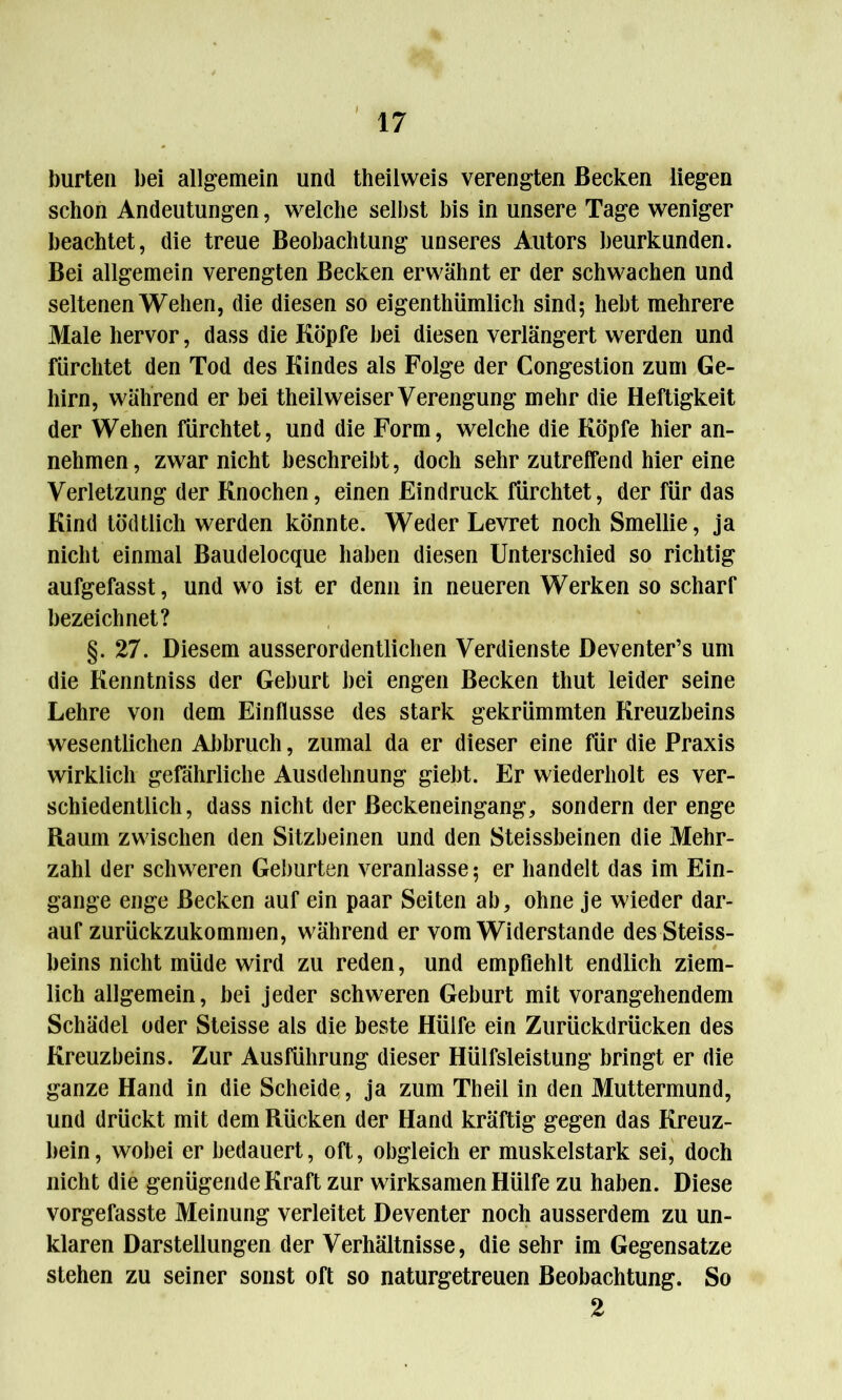 bürten bei allgemein und theilweis verengten Becken liegen schon Andeutungen, welche selbst bis in unsere Tage weniger beachtet, die treue Beobachtung unseres Autors beurkunden. Bei allgemein verengten Becken erwähnt er der schwachen und seltenen Wehen, die diesen so eigenthümlich sind; hebt mehrere Male hervor, dass die Köpfe bei diesen verlängert werden und fürchtet den Tod des Kindes als Folge der Congestion zum Ge- hirn, während er bei theilweiser Verengung mehr die Heftigkeit der Wehen fürchtet, und die Form, welche die Köpfe hier an- nehmen, zwar nicht beschreibt, doch sehr zutreffend hier eine Verletzung der Knochen, einen Eindruck fürchtet, der für das Kind tödtiich werden könnte. Weder Levret noch Smellie, ja nicht einmal Baudelocque haben diesen Unterschied so richtig aufgefasst, und wo ist er denn in neueren Werken so scharf bezeichnet? §.27. Diesem ausserordentlichen Verdienste Deventer’s um die Kenntniss der Geburt bei engen Becken thut leider seine Lehre von dem Einflüsse des stark gekrümmten Kreuzbeins wesentlichen Abbruch, zumal da er dieser eine für die Praxis wirklich gefährliche Ausdehnung giebt. Er wiederholt es ver- schiedentlich, dass nicht der ßeckeneingang, sondern der enge Raum zwischen den Sitzbeinen und den Steissbeinen die Mehr- zahl der schweren Geburten veranlasse; er handelt das im Ein- gänge enge Becken auf ein paar Seiten ab, ohne je wieder dar- auf zurückzukommen, während er vom Widerstande desSteiss- beins nicht müde wird zu reden, und empfiehlt endlich ziem- lich allgemein, bei jeder schweren Geburt mit vorangehendem Schädel oder Steisse als die beste Hülfe ein Zurückdrücken des Kreuzbeins. Zur Ausführung dieser Hülfsleistung bringt er die ganze Hand in die Scheide, ja zum Theil in den Muttermund, und drückt mit dem Rücken der Hand kräftig gegen das Kreuz- bein , wobei er bedauert, oft, obgleich er muskelstark sei, doch nicht die genügende Kraft zur wirksamen Hülfe zu haben. Diese vorgefasste Meinung verleitet Deventer noch ausserdem zu un- klaren Darstellungen der Verhältnisse, die sehr im Gegensätze stehen zu seiner sonst oft so naturgetreuen Beobachtung. So 2