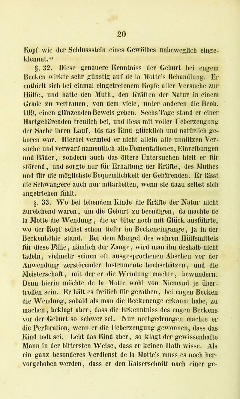 Kopf wie der Schlussstein eines Gewölbes unbeweglich einge- klemmt.“ §. 32. Diese genauere Kenntniss der Geburt bei engem Becken wirkte sehr günstig auf de la Motte’s Behandlung. Er enthielt sich hei einmal eingetretenem Kopfe aller Versuche zur Hülfe, und hatte den Muth, den Kräften der Natur in einem Grade zu vertrauen, von dem viele, unter anderen die Beob. 109, einen glänzenden Beweis geben. Sechs Tage stand er einer Hartgebärenden treulich bei, und liess mit voller Ueberzeugung der Sache ihren Lauf, bis das Kind glücklich und natürlich ge- boren war. Hierbei vermied er nicht allein alle unnützen Ver- suche und verwarf namentlich alle Fomentationen, Einreibungen und Bäder, sondern auch das Öftere Untersuchen hielt er für störend, und sorgte nur für Erhaltung der Kräfte, des Muthes und für die möglichste Bequemlichkeit der Gebärenden. Er lässt die Schwangere auch nur mitarbeiten, wenn sie dazu selbst sich angetrieben fühlt. §. 33. Wo bei lebendem Kinde die Kräfte der Natur nicht zureichend waren, um die Geburt zu beendigen, da machte de la Motte die Wendung, die er öfter noch mit Glück ausführte, wo der Kopf selbst schon tiefer im Beckeneingange, ja in der Beckenhöhle stand. Bei dem Mangel des wahren Hülfsmittels für diese Fälle, nämlich der Zange, wird man ihn deshalb nicht tadeln, vielmehr seinen oft ausgesprochenen Abscheu vor der Anwendung zerstörender Instrumente hochschätzen, und die Meisterschaft, mit der er die Wendung machte, bewundern. Denn hierin möchte de la Motte wohl von Niemand je über- troffen sein. Er hält es freilich für gerathen, bei engen Becken die Wendung, sobald als man die Beckenenge erkannt habe, zu machen, beklagt aber, dass die Erkenntniss des engen Beckens vor der Geburt so schwer sei. Nur nothgedrungen machte er die Perforation, wenn er die Ueberzeugung gewonnen, dass das Kind todt sei. Lebt das Kind aber, so klagt der gewissenhafte Mann in der bittersten Weise, dass er keinen Rath wisse. Als ein ganz besonderes Verdienst de la Motte’s muss es noch her- vorgehoben werden, dass er den Kaiserschnitt nach einer ge-