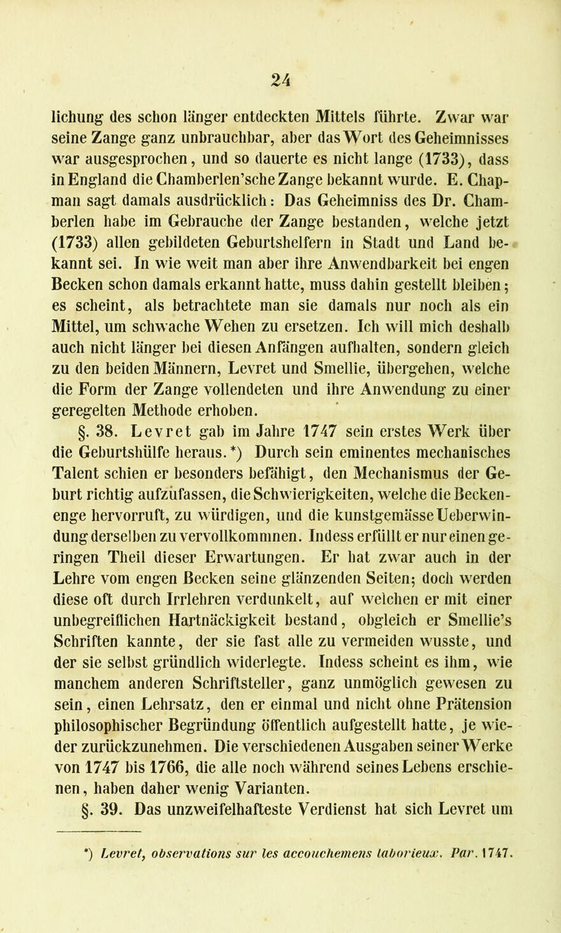 lichung des schon länger entdeckten Mittels führte. Zwar war seine Zange ganz unbrauchbar, aber das Wort des Geheimnisses war ausgesprochen, und so dauerte es nicht lange (1733), dass in England die Chamberlen’sche Zange bekannt wurde. E. Chap- man sagt damals ausdrücklich: Das Geheimniss des Dr. Cham- berlen habe im Gebrauche der Zange bestanden, welche jetzt (1733) allen gebildeten Geburtshelfern in Stadt und Land be- kannt sei. In wie weit man aber ihre Anwendbarkeit bei engen Becken schon damals erkannt hatte, muss dahin gestellt bleiben; es scheint, als betrachtete man sie damals nur noch als ein Mittel, um schwache Wehen zu ersetzen. Ich will mich deshalb auch nicht länger bei diesen Anfängen aufhalten, sondern gleich zu den beiden Männern, Levret und Smellie, übergehen, welche die Form der Zange vollendeten und ihre Anwendung zu einer geregelten Methode erhoben. §.38. Levret gab im Jahre 1747 sein erstes Werk über die Geburtshülfe heraus. *) Durch sein eminentes mechanisches Talent schien er besonders befähigt, den Mechanismus der Ge- burt richtig aufzüfassen, die Schwierigkeiten, welche die Becken- enge hervorruft, zu würdigen, und die kunstgemässeUeberwin- dung derselben zu vervollkommnen. Indess erfüllt er nur einen ge- ringen Theil dieser Erwartungen. Er hat zwar auch in der Lehre vom engen Becken seine glänzenden Seiten; doch werden diese oft durch Irrlehren verdunkelt, auf welchen er mit einer unbegreiflichen Hartnäckigkeit bestand, obgleich er Smellie’s Schriften kannte, der sie fast alle zu vermeiden wusste, und der sie selbst gründlich widerlegte. Indess scheint es ihm, wie manchem anderen Schriftsteller, ganz unmöglich gewesen zu sein, einen Lehrsatz, den er einmal und nicht ohne Prätension philosophischer Begründung öffentlich aufgestellt hatte, je wie- der zurückzunehmen. Die verschiedenen Ausgaben seiner Werke von 1747 bis 1766, die alle noch während seines Lebens erschie- nen, haben daher wenig Varianten. §. 39. Das unzweifelhafteste Verdienst hat sich Levret um *) Levret, observatio?is sur les accouchemens laborieux. Air. 1747.