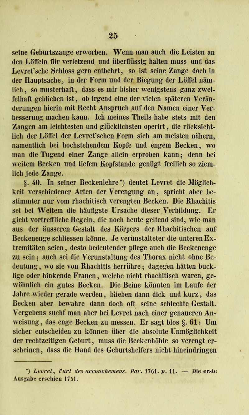 seine Geburtszange erworben. Wenn man auch die Leisten an den Löffeln für verletzend und überflüssig halten muss und das Levret’sche Schloss gern entbehrt, so ist seine Zange doch in der Hauptsache, in der Form und der Biegung der Löffel näm- lich , so musterhaft, dass es mir bisher wenigstens ganz zwei- felhaft geblieben ist, ob irgend eine der vielen späteren Verän- derungen hierin mit Recht Anspruch auf den Namen einer Ver- besserung machen kann. Ich meines Tlieils habe stets mit den Zangen am leichtesten und glücklichsten operirt, die rücksicht- lich der Löffel der Levret’schen Form sich am meisten nähern, namentlich bei hochstehendem Kopfe und engem Becken, wo man die Tugend einer Zange allein erproben kann 5 denn bei weitem Becken und tiefem Kopfstande genügt freilich so ziem- lich jede Zange. §. 40. In seiner Beckenlehre*) deutet Levret die Möglich- keit verschiedener Arten der Verengung an, spricht aber be- stimmter nur vom rhachitisch verengten Becken. Die Rhachitis sei bei Weitem die häufigste Ursache dieser Verbildung. Er giebt vortreffliche Regeln, die noch heute geltend sind, wie man aus der äusseren Gestalt des Körpers der Rhachitischen auf Beckenenge schliessen könne. Je verunstalteter die unteren Ex- tremitäten seien, desto bedeutender pflege auch die Beckenenge zu sein; auch sei die Verunstaltung des Thorax nicht ohne Be- deutung , wo sie von Rhachitis herrühre 5 dagegen hätten buck- lige oder hinkende Frauen, welche nicht rhachitisch waren, ge- wöhnlich ein gutes Becken. Die Beine könnten im Laufe der Jahre wieder gerade werden, blieben dann dick und kurz, das Becken aber bewahre dann doch oft seine schlechte Gestalt. Vergebens sucht man aber bei Levret nach einer genaueren An- weisung, das enge Becken zu messen. Er sagt blos §. 61: Um sicher entscheiden zu können über die absolute Unmöglichkeit der rechtzeitigen Geburt, muss die Beckenhöhle so verengt er- scheinen, dass die Hand des Geburtshelfers nicht hineindringen *) Levret, Vart des accouchemens. Par. 1761. p. 11. — Die erste Ausgabe erschien 1751.