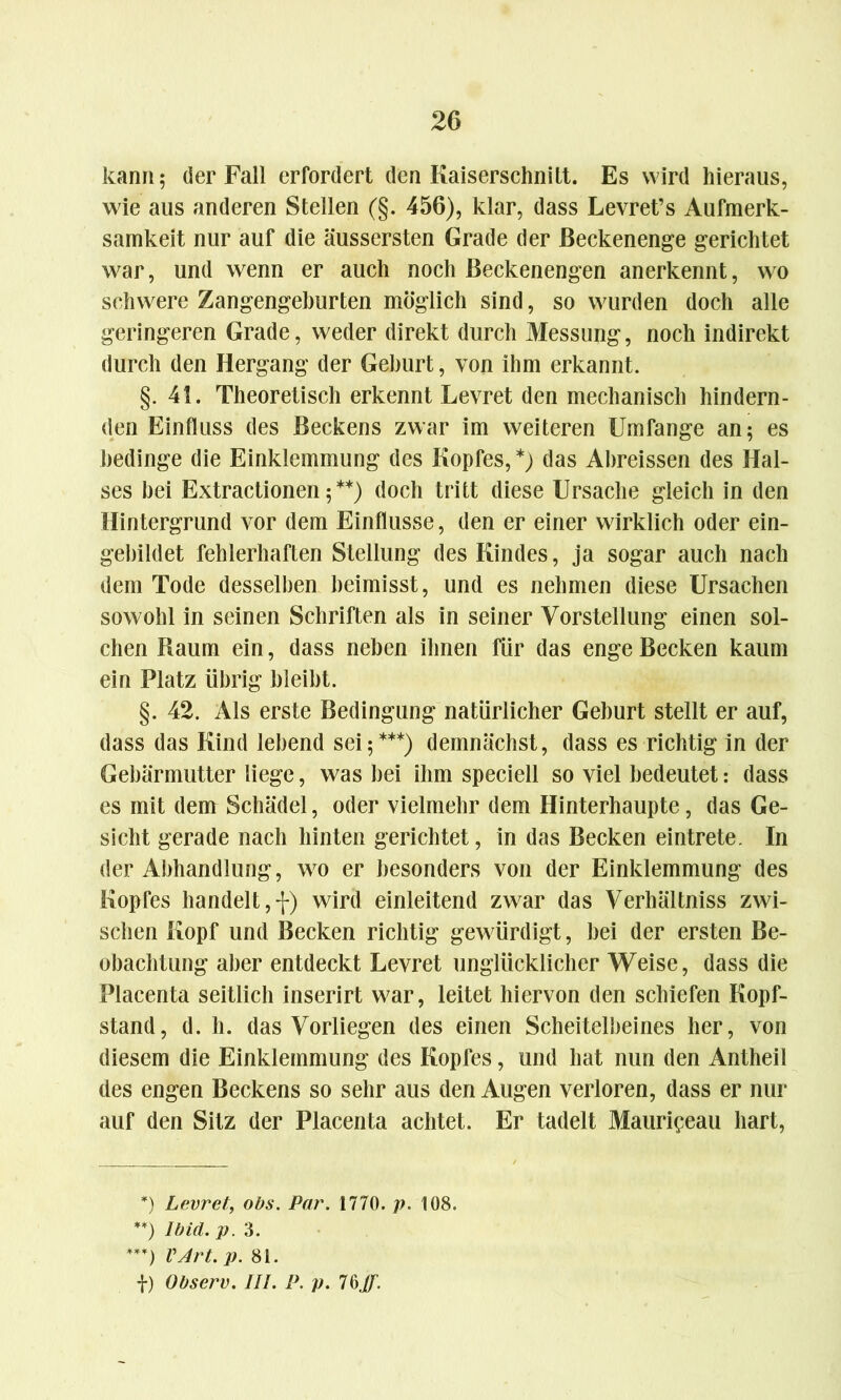 kann; der Fall erfordert den Kaiserschnitt. Es wird hieraus, wie aus anderen Stellen (§. 456), klar, dass Levret’s Aufmerk- samkeit nur auf die äussersten Grade der ßeckenenge gerichtet war, und wenn er auch noch Beckenengen anerkennt, wo schwere Zangengeburten möglich sind, so wurden doch alle geringeren Grade, weder direkt durch Messung, noch indirekt durch den Hergang der Gehurt, von ihm erkannt. §.41. Theoretisch erkennt Levret den mechanisch hindern- den Einfluss des Beckens zwar im weiteren Umfange an; es bedinge die Einklemmung des Kopfes, *) das Ahreissen des Hal- ses hei Extractionen;**) doch tritt diese Ursache gleich in den Hintergrund vor dem Einflüsse, den er einer wirklich oder ein- gebildet fehlerhaften Stellung des Kindes, ja sogar auch nach dem Tode desselben heimisst, und es nehmen diese Ursachen sowohl in seinen Schriften als in seiner Vorstellung einen sol- chen Raum ein, dass neben ihnen für das enge Becken kaum ein Platz übrig bleibt. §. 42. Als erste Bedingung natürlicher Gehurt stellt er auf, dass das Kind lebend sei;***) demnächst, dass es richtig in der Gebärmutter liege, was bei ihm speciell so viel bedeutet: dass es mit dem Schädel, oder vielmehr dem Hinterhaupte, das Ge- sicht gerade nach hinten gerichtet, in das Becken eintrete. In der Abhandlung, wo er besonders von der Einklemmung des Kopfes handelt,-;-) wird einleitend zwar das Verhältnis zwi- schen Kopf und Becken richtig gewürdigt, hei der ersten Be- obachtung aber entdeckt Levret unglücklicher Weise, dass die Placenta seitlich inserirt war, leitet hiervon den schiefen Kopf- stand, d. h. das Vorliegen des einen Scheitelbeines her, von diesem die Einklemmung des Kopfes, und hat nun den Antheil des engen Beckens so sehr aus den Augen verloren, dass er nur auf den Sitz der Placenta achtet. Er tadelt Mauripeau hart, *) Levret, obs. Par. 1770. p. 108. **) Ibid.p. 3. ***) VArt. p. 81. f) übserv. III. P. p. 76Jf.