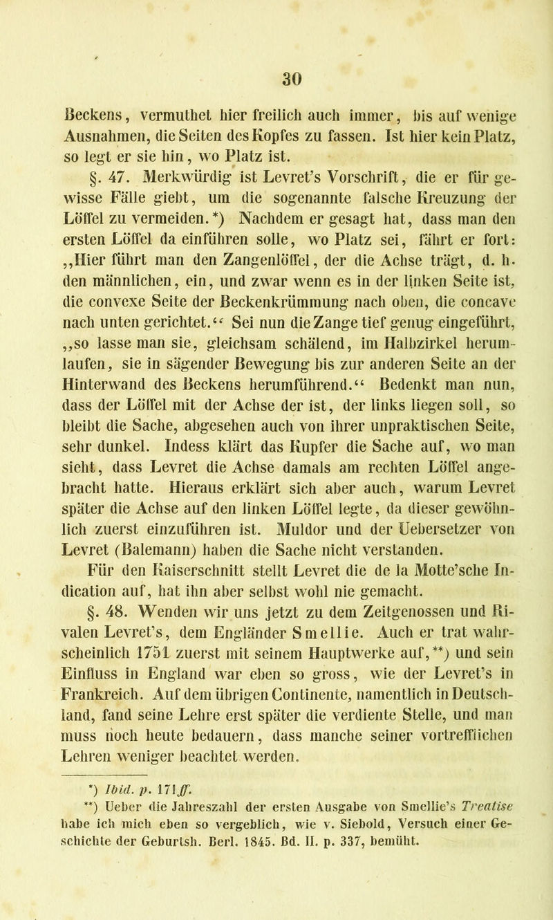 Beckens, vermuthet hier freilich auch immer, bis auf wenige Ausnahmen, die Seiten des Kopfes zu fassen. Ist hier kein Platz, so legt er sie hin, wo Platz ist. §. 47. Merkwürdig ist Levret’s Vorschrift, die er für ge- wisse Fälle giebt, um die sogenannte falsche Kreuzung der Löffel zu vermeiden.*) Nachdem er gesagt hat, dass man den ersten Löffel da einführen solle, wo Platz sei, fährt er fort: ,,Hier führt man den Zangenlöffel, der die Achse trägt, d. h. den männlichen, ein, und zwar wenn es in der linken Seite ist, die convexe Seite der ßeckenkrümmung nach oben, die concavc nach unten gerichtet.44 Sei nun die Zange tief genug eingeführt, „so lasse man sie, gleichsam schälend, im Halbzirkel herum- laufen, sie in sägender Bewegung bis zur anderen Seite an der Hinterwand des Beckens herumführend.44 Bedenkt man nun, dass der Löffel mit der Achse der ist, der links liegen soll, so bleibt die Sache, abgesehen auch von ihrer unpraktischen Seite, sehr dunkel. Indess klärt das Kupfer die Sache auf, wo man sieht, dass Levret die Achse damals am rechten Löffel ange- bracht hatte. Hieraus erklärt sich aber auch, warum Levret später die Achse auf den linken Löffel legte, da dieser gewöhn- lich zuerst einzuführen ist. Muldor und der Uebersetzer von Levret (Balemann) haben die Sache nicht verstanden. Für den Kaiserschnitt stellt Levret die de la Motte’sche In- dication auf, hat ihn aber selbst wohl nie gemacht. §. 48. Wenden wir uns jetzt zu dem Zeitgenossen und Ri- valen Levret’s, dem Engländer Smellie. Auch er trat wahr- scheinlich 1751 zuerst mit seinem Hauptwerke auf,**) und sein Einfluss in England war eben so gross, wie der Levret’s in Frankreich. Auf dem übrigen Continente, namentlich in Deutsch- land, fand seine Lehre erst später die verdiente Stelle, und man muss noch heute bedauern, dass manche seiner vortrefflichen Lehren weniger beachtet werden. *) Ibid. p. **) Ueber die Jahreszahl der ersten Ausgabe von Smellie’s Trealise habe ich mich eben so vergeblich, wie v. Siebold, Versuch einer Ge- schichte der Geburlsh. Berl. 1845. Bd. II. p. 337, bemüht.