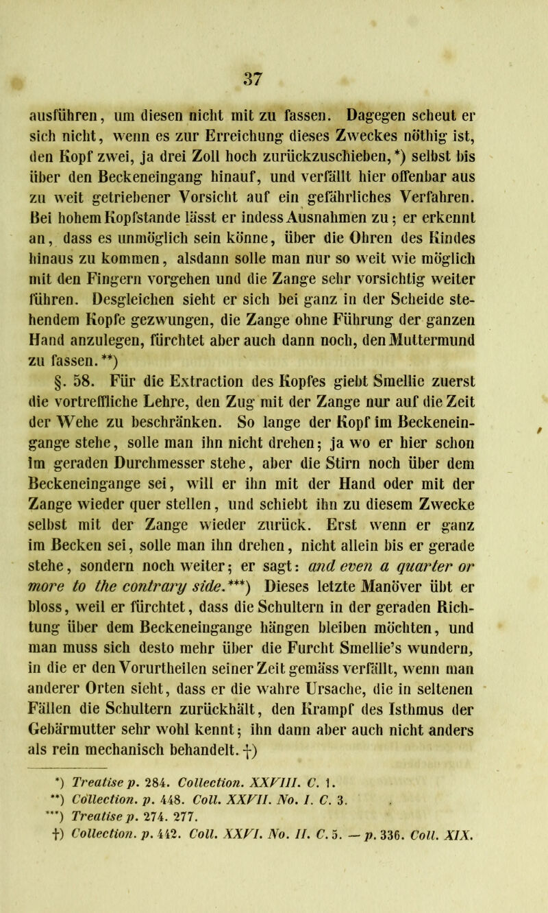 aiisführen, um diesen nicht mit zu fassen. Dagegen scheut er sich nicht, wenn es zur Erreichung dieses Zweckes nöthig ist, den Kopf zwei, ja drei Zoll hoch zurückzuschieben,*) seihst bis über den Beckeneingang hinauf, und verfallt hier offenbar aus zu weit getriebener Vorsicht auf ein gefährliches Verfahren. Bei hohem Kopfstande lässt er indess Ausnahmen zu; er erkennt an, dass es unmöglich sein könne, über die Ohren des Kindes hinaus zu kommen, alsdann solle man nur so weit wie möglich mit den Fingern Vorgehen und die Zange sehr vorsichtig weiter führen. Desgleichen sieht er sich bei ganz in der Scheide ste- hendem Kopfe gezwungen, die Zange ohne Führung der ganzen Hand anzulegen, fürchtet aber auch dann noch, den Muttermund zu fassen. **) §. 58. Für die Extraction des Kopfes giebt Smellie zuerst die vortreffliche Lehre, den Zug mit der Zange nur auf die Zeit der Wehe zu beschränken. So lange der Kopf im Beckenein- gange stehe, solle man ihn nicht drehen; ja wo er hier schon im geraden Durchmesser stehe, aber die Stirn noch über dem Beckeneingange sei, will er ihn mit der Hand oder mit der Zange wieder quer stellen, und schiebt ihn zu diesem Zwecke selbst mit der Zange wieder zurück. Erst wenn er ganz im Becken sei, solle man ihn drehen, nicht allein bis er gerade stehe, sondern noch weiter; er sagt: and even a quarter or more to the contrary side. ***) Dieses letzte Manöver übt er bloss, weil er fürchtet, dass die Schultern in der geraden Rich- tung über dem Beckeneingange hängen bleiben möchten, und man muss sich desto mehr über die Furcht Smellie’s wundern, in die er den Vorurtheilen seiner Zeit gemäss verfällt, wenn man anderer Orten sieht, dass er die wahre Ursache, die in seltenen Fällen die Schultern zurückhält, den Krampf des Isthmus der Gebärmutter sehr wohl kennt; ihn dann aber auch nicht anders als rein mechanisch behandelt, f) *) Treatise p. 284. Collection. XXVIII. C. 1. **) Collection, p. 448. Coli. XXVII. No. I.C. 3. ***) Treatise p. 2U. 277. f) Collection. p. 442. Coli. XXVI. No. II. C. 5. — p. 336. Coli. XIX.