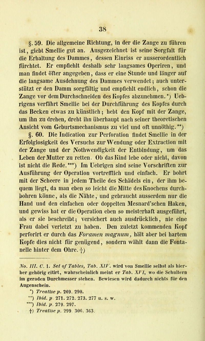 §. 59. Die allgemeine Richtung, in der die Zange zu führen ist, giebt Smellie gut an. Ausgezeichnet ist seine Sorgfalt für die Erhaltung des Dammes, dessen Einriss er ausserordentlich fürchtet. Er empfiehlt deshalb sehr langsames Operiren, und man findet öfter angegeben, dass er eine Stunde und länger auf die langsame Ausdehnung des Dammes verwendet; auch unter- stützt er den Damm sorgfältig und empfiehlt endlich, schon die Zange vor dem Durchschneiden des Kopfes abzunehmen.*) Ueb- rigens verfährt Smellie bei der Durchführung des Kopfes durch das Becken etwas zu künstlich 5 hebt den Kopf mit der Zange, um ihn zu drehen, dreht ihn überhaupt nach seiner theoretischen Ansicht vom Geburtsmechanismus zu viel und oft unnöthig. **) §. 60. Die Indication zur Perforation findet Smellie in der Erfolglosigkeit des Versuchs zur Wendung oder Extraction mit der Zange und der Nothwendigkeit der Entbindung, um das Leben der Mutter zu retten. Ob das Kind lebe oder nicht, davon ist nicht die Rede.***) Im Uebrigen sind seine Vorschriften zur Ausführung der Operation vortrefflich und einfach. Er bohrt mit der Scheere in jedem Theile des Schädels ein, der ihm be- quem liegt, da man eben so leicht die Mitte des Knochens durch- bohren könne, als die Nähte, und gebraucht ausserdem nur die Hand und den einfachen oder doppelten Mesnard’schen Haken, und gewiss hat er die Operation eben so meisterhaft ausgeführt, als er sie beschreibt; versichert auch ausdrücklich, nie eine Frau dabei verletzt zu haben. Den zuletzt kommenden Kopf perforirt er durch das Foramen magnum, hält aber bei hartem Kopfe dies nicht für genügend, sondern wählt dann die Fonta- nelle hinter dem Ohre, f) No. III. C. 1. Set of Tables, Tab. XIV. wird von Smellie selbst als hier- her gehörig citirt, wahrscheinlich meint er Tab. XVI, wo die Schultern im geraden Durchmesser stehen. Bewiesen wird dadurch nichts für den Augenschein. ’) Treatisep. 269. 290. **) Ibid. p 271. 272. 273. 277 u. s. w. w) Ibid. p. 279. 297. f) Treatisep. 299 306. 363.