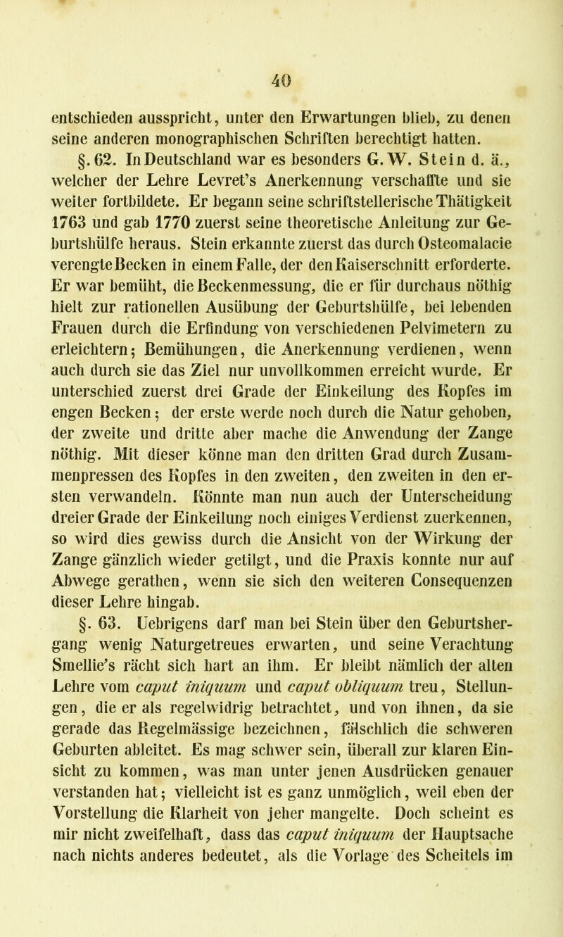 entschieden ausspricht, unter den Erwartungen blieb, zu denen seine anderen monographischen Schriften berechtigt hatten. §.62. In Deutschland war es besonders G. W. Stein d. ä., welcher der Lehre Levret’s Anerkennung verschaffte und sie weiter fortbildete. Er begann seine schriftstellerische Thätigkeit 1763 und gab 1770 zuerst seine theoretische Anleitung zur Ge- burtshülfe heraus. Stein erkannte zuerst das durch Osteomalacie verengte Becken in einem Falle, der den Kaiserschnitt erforderte. Er war bemüht, die Beckenmessung, die er für durchaus nöthig hielt zur rationellen Ausübung der Geburtshülfe, hei lebenden Frauen durch die Erfindung von verschiedenen Pelvimetern zu erleichtern; Bemühungen, die Anerkennung verdienen, wenn auch durch sie das Ziel nur unvollkommen erreicht wurde. Er unterschied zuerst drei Grade der Einkeilung des Kopfes im engen Becken$ der erste werde noch durch die Natur gehoben, der zweite und dritte aber mache die Anwendung der Zange nöthig. Mit dieser könne man den dritten Grad durch Zusam- menpressen des Kopfes in den zweiten, den zweiten in den er- sten verwandeln. Könnte man nun auch der Unterscheidung dreier Grade der Einkeilung noch einiges Verdienst zuerkennen, so wird dies gewiss durch die Ansicht von der Wirkung der Zange gänzlich wieder getilgt, und die Praxis konnte nur auf Abwege gerathen, wenn sie sich den weiteren Consequenzen dieser Lehre hingab. §. 63. Uebrigens darf man bei Stein über den Geburtsher- gang wenig Naturgetreues erwarten, und seine Verachtung Smellie’s rächt sich hart an ihm. Er bleibt nämlich der alten Lehre vom caput iniquum und caput obliquum treu, Stellun- gen, die er als regelwidrig betrachtet, und von ihnen, da sie gerade das Regelmässige bezeichnen, fälschlich die schweren Geburten ableitet. Es mag schwer sein, überall zur klaren Ein- sicht zu kommen, was man unter jenen Ausdrücken genauer verstanden hat; vielleicht ist es ganz unmöglich, weil eben der Vorstellung die Klarheit von jeher mangelte. Doch scheint es mir nicht zweifelhaft, dass das caput iniquum der Hauptsache nach nichts anderes bedeutet, als die Vorlage des Scheitels im