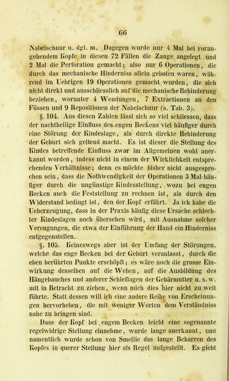Nabelschnur u. dgl. m. Dagegen wurde nur 4 Mal bei voran- gehendem Kopfe in diesen 72 Fällen die Zange angelegt und 2 Mal die Perforation gemacht; also nur 6 Operationen, die durch das mechanische Hinderniss allein geboten waren, wäh- rend im Uebrigen 19 Operationen gemacht wurden, die sich nicht direkt und ausschliesslich auf die mechanische Behinderung beziehen, worunter 4 Wendungen, 7 Extractionen an den Füssen und 9 Repositionen der Nabelschnur (s. Tab. 3). §. 104. Aus diesen Zahlen lässt sich so viel schliessen, dass der nachtheilige Einfluss des engen Beckens viel häufiger durch eine Störung der Kindeslage, als durch direkte Behinderung der Geburt sich geltend macht. Es ist dieser die Stellung des Kindes betreffende Einfluss zwar im Allgemeinen wohl aner- kannt worden, indess nicht in einem der Wirklichkeit entspre- chenden Verhältnisse 5 denn es möchte bisher nicht ausgespro- chen sein, dass die Nothwendigkeit der Operationen 3Mal häu- figer durch die ungünstige Kindesstellung, wozu bei engen Becken auch die Feststellung zu rechnen ist, als durch den Widerstand bedingt ist, den der Kopf erfährt. Ja ich habe die Ueberzeugung, dass in der Praxis häufig diese Ursache schlech- ter Kindeslagen noch übersehen wird, mit Ausnahme solcher Verengungen, die etwa der Einführung der Hand ein Hinderniss entgegenstellen. §. 105. Keineswegs aber ist der Umfang der Störungen, welche das enge Becken bei der Geburt veranlasst, durch die eben berührten Punkte erschöpft; es wäre noch die grosse Ein- wirkung desselben auf die Wehen, auf die Ausbildung des Hängebauches und anderer Schieflagen der Gebärmutter u. s. w. mit in Betracht zu ziehen, wenn mich dies hier nicht zu weit führte. Statt dessen will ich eine andere Reihe von Erscheinun- gen hervorheben, die mit weniger Worten dem Verständniss nahe zu bringen sind. Dass der Kopf bei engem Becken leicht eine sogenannte regelwidrige Stellung einnehme, wurde lange anerkannt, una namentlich wurde schon von Smellie das lange Beharren des Kopfes in querer Stellung hier als Regel aufgestellt. Es giebt