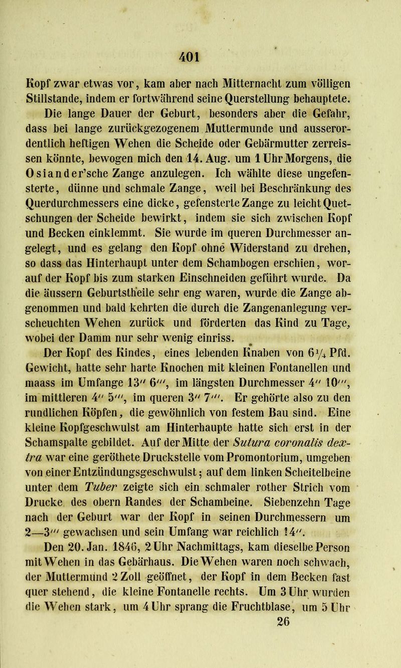 Kopf zwar etwas vor, kam aber nach Mitternacht zum völligen Stillstände, indem er fortwährend seine Querstellung behauptete. Die lange Dauer der Geburt, besonders aber die Gefahr, dass bei lange zurückgezogenem Muttermunde und ausseror- dentlich heftigen Wehen die Scheide oder Gebärmutter zerreis- sen könnte, bewogen mich den 14. Aug. um 1 Uhr Morgens, die Osiander’sche Zange anzulegen. Ich wählte diese ungefen- sterte, dünne und schmale Zange, weil bei Beschränkung des Querdurchmessers eine dicke, gefensterte Zange zu leicht Quet- schungen der Scheide bewirkt, indem sie sich zwischen Kopf und Becken einklemmt. Sie wurde im queren Durchmesser an- gelegt, und es gelang den Kopf ohne Widerstand zu drehen, so dass das Hinterhaupt unter dem Schambogen erschien, wor- auf der Kopf bis zum starken Einschneiden geführt wurde. Da die äussern Geburtstheile sehr eng waren, wurde die Zange ab- genommen und bald kehrten die durch die Zangenanlegung ver- scheuchten Wehen zurück und förderten das Kind zu Tage, wobei der Damm nur sehr wenig einriss. Der Kopf des Kindes, eines lebenden Knaben von 6y4Pfd. Gewicht, hatte sehr harte Knochen mit kleinen Fontanellen und maass im Umfange 13 6', im längsten Durchmesser 4 10, im mittleren 4 5', im queren 3 7'. Er gehörte also zu den rundlichen Köpfen, die gewöhnlich von festem Bau sind. Eine kleine Kopfgeschwulst am Hinterhaupte hatte sich erst in der Schamspalte gebildet. Auf der Mitte der Sutura coronalis dex- tra war eine geröthete Druckstelle vom Promontorium, umgeben von einer Entzündungsgeschwulst 5 auf dem linken Scheitelbeine unter dem Tuber zeigte sich ein schmaler rother Strich vom Drucke des obern Randes der Schambeine. Siebenzehn Tage nach der Geburt war der Kopf in seinen Durchmessern um 2—3' gewachsen und sein Umfang war reichlich 14. Den 20. Jan. 1846, 2Uhr Nachmittags, kam dieselbe Person mit Wehen in das Gebärhaus. Die Wehen waren noch schwach, der Muttermund 2 Zoll geöffnet, der Kopf in dem Becken fast quer stehend, die kleine Fontanelle rechts. Um 3 Uhr wurden die Weben stark, um 4Uhr sprang die Fruchtblase, um 5Uhr 26