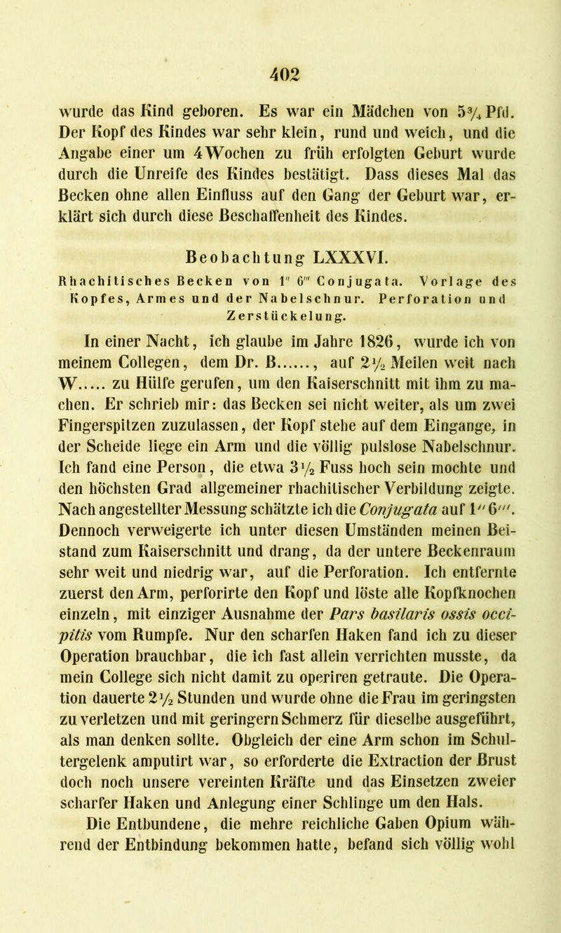 wurde das Kind geboren. Es war ein Mädchen von 53/4Pfd. Der Kopf des Kindes war sehr klein, rund und weich, und die Angabe einer um 4 Wochen zu früh erfolgten Gehurt wurde durch die Unreife des Kindes bestätigt. Dass dieses Mal das Becken ohne allen Einfluss auf den Gang der Gehurt war, er- klärt sich durch diese Beschaffenheit des Kindes. Beobachtung LXXXVI. Rhacliitisches Becken von 1 6' Conjugata. Vorlage des Kopfes, Armes und der Nabelschnur. Perforation und Zerstückelung. In einer Nacht, ich glaube im Jahre 1826, wurde ich von meinem Collegen, dem Dr. ß , auf 2% Meilen weit nach W zu Hülfe gerufen, um den Kaiserschnitt mit ihm zu ma- chen. Er schrieb mir: das Becken sei nicht weiter, als um zwei Fingerspitzen zuzulassen, der Kopf stehe auf dem Eingänge, in der Scheide liege ein Arm und die völlig pulslose Nabelschnur. Ich fand eine Person, die etwa 3y2 Fuss hoch sein mochte und den höchsten Grad allgemeiner rhachitischer Verbildung zeigte. Nach angestellter Messung schätzte ich die Conjugata auf 1 6///. Dennoch verweigerte ich unter diesen Umständen meinen Bei- stand zum Kaiserschnitt und drang, da der untere Beckenraum sehr weit und niedrig war, auf die Perforation. Ich entfernte zuerst den Arm, perforirte den Kopf und löste alle Kopfknochen einzeln, mit einziger Ausnahme der Pars basilaris ossis occi- pitis vom Rumpfe. Nur den scharfen Haken fand ich zu dieser Operation brauchbar, die ich fast allein verrichten musste, da mein College sich nicht damit zu operiren getraute. Die Opera- tion dauerte 2y2 Stunden und wurde ohne die Frau im geringsten zu verletzen und mit geringem Schmerz für dieselbe ausgeführt, als man denken sollte. Obgleich der eine Arm schon im Schul- tergelenk amputirt war, so erforderte die Extraction der Brust doch noch unsere vereinten Kräfte und das Einsetzen zweier scharfer Haken und Anlegung einer Schlinge um den Hals. Die Entbundene, die mehre reichliche Gaben Opium wäh- rend der Entbindung bekommen hatte, befand sich völlig wohl