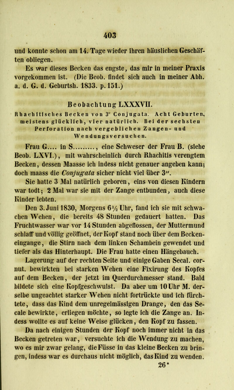 und konnte schon am 14. Tage wieder ihren häuslichen Geschäf- ten obliegen. Es war dieses Becken das engste, das mir in meiner Praxis vorgekommen ist. (Die Beob. findet sich auch in meiner Abh. a. d. G. d. Geburtsk. 1833. p. 151.) Beobachtung LXXXVII. Rhaeh I tisch es Becken von 3 Conjugata. Acht Geburten, meistens glücklich, vier natürlich. Bei der sechsten Perforation nach vergeblichen Zangen- uod Wendungsversuchen. Frau G.... in S , eine Schweser der Frau B. (siehe Beob. LXVI.), mit wahrscheinlich durch Rhachitis verengtem Becken, dessen Maasse ich indess nicht genauer angeben kann; doch maass die Conjugata sicher nicht viel über 3. Sie hatte 3 Mal natürlich geboren, eins von diesen Kindern war todt; 2 Mal war sie mit der Zange entbunden, auch diese Kinder lebten. Den 3. Juni 1830, Morgens 6y2 Uhr, fand ich sie mit schwa- chen Wehen, die bereits 48 Stunden gedauert hatten. Das Fruchtwasser war vor 14 Stunden abgeflossen, der Muttermund schlaff und völlig geöffnet, der Kopf stand noch über demßecken- eingange, die Stirn nach dem linken Schambein gewendet und tiefer als das Hinterhaupt. Die Frau hatte einen Hängebauch. Lagerung auf der rechten Seite und einige Gaben Secal. cor- nut. bewirkten bei starken Wehen eine Fixirung des Kopfes auf dem Becken, der jetzt im Querdurchmesser stand. Bald bildete sich eine Kopfgeschwulst. Da aber um 10 Uhr M. der- selbe ungeachtet starker Wehen nicht fortrückte und ich fürch- tete, dass das Kind dem unregelmässigen Drange, den das Se- cale bewirkte, erliegen möchte, so legte ich die Zange an. In- dess wollte es auf keine Weise glücken, den Kopf zu fassen. Da nach einigen Stunden der Kopf noch immer nicht in das Becken getreten war, versuchte ich die Wendung zu machen, wo es mir zwar gelang, dieFüsse in das kleine Becken zu brin- gen, indess war es durchaus nicht möglich, das Kind zu wenden. 26*