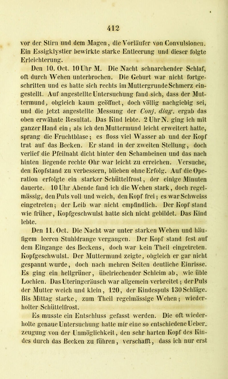 vor der Stirn und dem Magen, die Vorläufer von Convulsioncn. Ein Essigklystier bewirkte starke Entleerung und dieser folgte Erleichterung. Den 10. Oct. 10 Uhr M. Die Nacht schnarchender Schlaf, oft durch Wehen unterbrochen. Die Geburt war nicht fortge- schritten und es hatte sich rechts im Muttergrunde Schmerz ein- gestellt. Auf angestellte Untersuchung fand sich, dass der 31ut- termund, obgleich kaum geöffnet, doch völlig nachgiebig sei, und die jetzt angestellte Messung der Conj. diag. ergab das oben erwähnte Resultat. Das Kind lebte. 2 Uhr N. ging ich mit ganzer Hand ein; als ich den Muttermund leicht erweitert hatte, sprang die Fruchtblase; es floss viel Wasser ab und der Kopf trat auf das Becken. Er stand in der zweiten Stellung, doch verlief die Pfeilnaht dicht hinter den Schambeinen und das nach hinten liegende rechte Ohr war leicht zu erreichen. Versuche, den Kopfstand zu verbessern, blieben ohne Erfolg. Auf die Ope- ration erfolgte ein starker Schüttelfrost, der einige Minuten dauerte. 10 Uhr Abende fand ich die Wehen stark, doch regel- mässig, den Puls voll und weich, den Kopf frei; es warSchweiss eingetreten; der Leib war nicht empfindlich. Der Kopf stand wie früher, Kopfgeschwulst hatte sich nicht gebildet. Das Kind lebte. Den 11. Oct. Die Nacht war unter starken Wehen und häu- figem leeren Stuhldrange vergangen. Der Kopf stand fest auf dem Eingänge des Beckens, doch war kein Theil eingetreten. Kopfgeschwulst. Der Muttermund zeigte, obgleich er gar nicht gespannt wurde, doch nach mehren Seiten deutliche Einrisse. Es ging ein hellgrüner, übelriechender Schleim ab, wie üble Lochien. Das Uteringeräusch war allgemein verbreitet; der Puls der Mutter weich und klein, 120, der Kindespuls 130Schläge. Bis Mittag starke, zum Theil regelmässige Wehen; wieder- holter Schüttelfrost. Es musste ein Entschluss gefasst werden. Die oft wieder- holte genaue Untersuchung hatte mir eine so entschiedene Ueber. zeugung von der Unmöglichkeit, den sehr harten Kopf des Kin- des durch das Becken zu führen, verschafft, dass ich nur erst