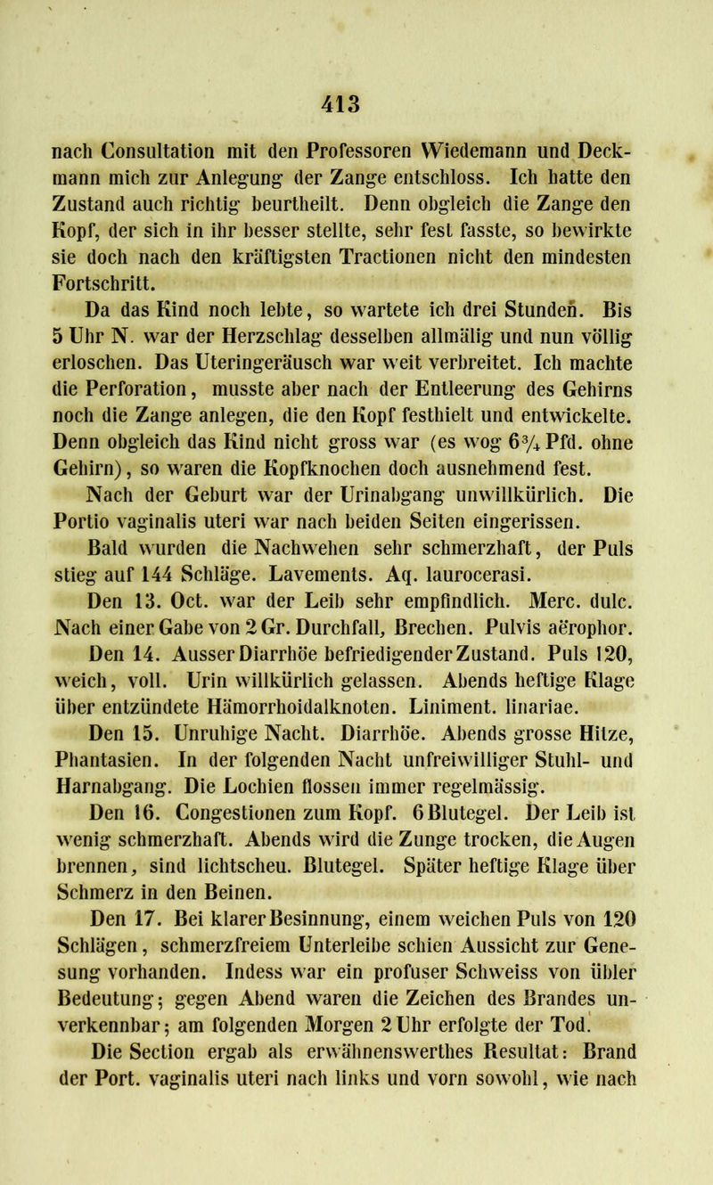 nach Consultation mit den Professoren Wiedemann und Deck- mann mich zur Anlegung der Zange entschloss. Ich hatte den Zustand auch richtig beurtheilt. Denn obgleich die Zange den Kopf, der sich in ihr besser stellte, sehr fest fasste, so bewirkte sie doch nach den kräftigsten Tractionen nicht den mindesten Fortschritt. Da das Kind noch lebte, so wartete ich drei Stunden. Bis 5 Uhr N. war der Herzschlag desselben allmälig und nun völlig erloschen. Das Uteringeräusch war weit verbreitet. Ich machte die Perforation, musste aber nach der Entleerung des Gehirns noch die Zange anlegen, die den Kopf festhielt und entwickelte. Denn obgleich das Kind nicht gross war (es wog 6% Pfd. ohne Gehirn), so waren die Kopfknochen doch ausnehmend fest. Nach der Geburt war der Urinahgang unwillkürlich. Die Portio vaginalis Uteri war nach beiden Seiten eingerissen. Bald wurden die Nach wollen sehr schmerzhaft, der Puls stieg auf 144 Schläge. Lavements. Aq. laurocerasi. Den 13. Oct. w^ar der Leih sehr empfindlich. Merc. dulc. Nach einer Gabe von 2 Gr. Durchfall, Brechen. Pulvis aerophor. Den 14. Ausser Diarrhöe befriedigender Zustand. Puls 120, weich, voll. Urin willkürlich gelassen. Abends heftige Klage über entzündete Hämorrhoidalknoten. Liniment, linariae. Den 15. Unruhige Nacht. Diarrhöe. Abends grosse Hitze, Phantasien. In der folgenden Nacht unfreiwilliger Stuhl- und Harnabgang. Die Lochien flössen immer regelmässig. Den 16. Congestionen zum Kopf. 6Blutegel. Der Leib ist wenig schmerzhaft. Abends wird die Zunge trocken, die Augen brennen, sind lichtscheu. Blutegel. Später heftige Klage über Schmerz in den Beinen. Den 17. Bei klarer Besinnung, einem weichen Puls von 120 Schlägen, schmerzfreiem Unterleibe schien Aussicht zur Gene- sung vorhanden. Indess war ein profuser Schweiss von übler Bedeutung; gegen Abend waren die Zeichen des Brandes un- verkennbar; am folgenden Morgen 2 Uhr erfolgte der Tod. Die Section ergab als erw ähnenswerthes Resultat: Brand der Port, vaginalis Uteri nach links und vorn sowohl, wie nach