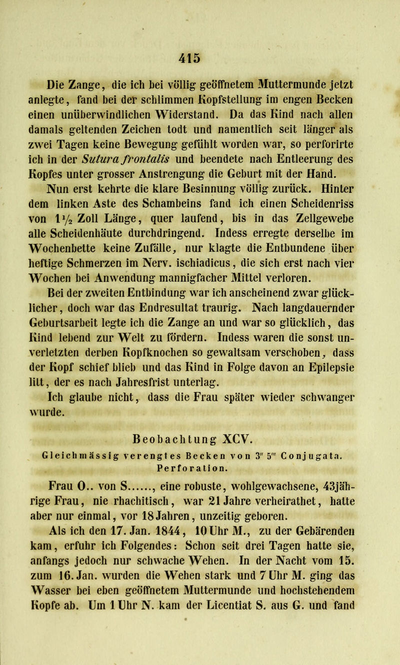 Die Zange, die ich hei völlig geöffnetem Muttermunde jetzt anlegte, fand bei der schlimmen Kopfstellung im engen Becken einen unüberwindlichen Widerstand. Da das Kind nach allen damals geltenden Zeichen todt und namentlich seit länger als zwei Tagen keine Bewegung gefühlt worden war, so perforirte ich in der Sutura frontalis und beendete nach Entleerung des Kopfes unter grosser Anstrengung die Geburt mit der Hand. Nun erst kehrte die klare Besinnung völlig zurück. Hinter dem linken Aste des Schambeins fand ich einen Scheidenriss von ly2 Zoll Länge, quer laufend, bis in das Zellgewebe alle Scheidenhäute durchdringend. Indess erregte derselbe im Wochenbette keine Zufälle, nur klagte die Entbundene über heftige Schmerzen im Nerv, ischiadicus, die sich erst nach vier Wochen bei Anwendung mannigfacher Mittel verloren. Bei der zweiten Entbindung war ich anscheinend zwar glück- licher, doch war das Endresultat traurig. Nach langdauernder Geburtsarbeit legte ich die Zange an und war so glücklich, das Kind lebend zur Welt zu fördern. Indess waren die sonst un- verletzten derben Kopfknochen so gewaltsam verschoben, dass der Kopf schief blieb und das Kind in Folge davon an Epilepsie litt, der es nach Jahresfrist unterlag. Ich glaube nicht, dass die Frau später wieder schwanger wurde. Beobachtung XCV. Gleich massig verengtes Becken von 3 5' C onj ugata. Perforation. Frau 0.. von S , eine robuste, wohlgewachsene, 43jäh- rigeFrau, nie rhachitisch, war 21 Jahre verheirathet, hatte aber nur einmal, vor 18Jahren, unzeitig geboren. Als ich den 17. Jan. 1844, lOUhr M., zu der Gebärenden kam, erfuhr ich Folgendes: Schon seit drei Tagen hatte sie, anfangs jedoch nur schwache Wehen. In der Nacht vom 15. zum 16. Jan. wurden die Wehen stark und 7 Uhr M. ging das Wasser bei eben geöffnetem Muttermunde und hochstehendem Kopfe ab. Um lUhr N. kam der Licentiat S. aus G. und fand