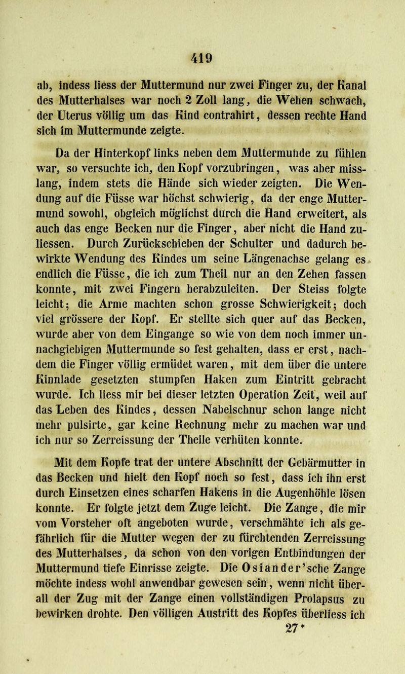 ab, indess liess der Muttermund nur zwei Finger zu, der Kanal des Mutterhalses war noch 2 Zoll lang, die Wehen schwach, der Uterus völlig um das Kind contrahirt, dessen rechte Hand sich im Muttermunde zeigte. Da der Hinterkopf links neben dem Muttermunde zu fühlen war, so versuchte ich, den Kopf vorzubringen, was aber miss- lang, indem stets die Hände sich wieder zeigten. Die Wen- dung auf die Füsse war höchst schwierig, da der enge Mutter- mund sowohl, obgleich möglichst durch die Hand erweitert, als auch das enge Becken nur die Finger, aber nicht die Hand zu- liessen. Durch Zurückschieben der Schulter und dadurch be- wirkte Wendung des Kindes um seine Längenachse gelang es endlich die Füsse, die ich zum Theil nur an den Zehen fassen konnte, mit zwei Fingern herabzuleiten. Der Steiss folgte leicht; die Arme machten schon grosse Schwierigkeit; doch viel grössere der Kopf. Er stellte sich quer auf das Becken, wurde aber von dem Eingänge so wie von dem noch immer un- nachgiebigen Muttermunde so fest gehalten, dass er erst, nach- dem die Finger völlig ermüdet waren, mit dem über die untere Kinnlade gesetzten stumpfen Haken zum Eintritt gebracht wurde. Ich liess mir bei dieser letzten Operation Zeit, weil auf das Leben des Kindes, dessen Nabelschnur schon lange nicht mehr pulsirte, gar keine Rechnung mehr zu machen war und ich nur so Zerreissung der Theile verhüten konnte. Mit dem Kopfe trat der untere Abschnitt der Gebärmutter in das Becken und hielt den Kopf noch so fest, dass ich ihn erst durch Einsetzen eines scharfen Hakens in die Augenhöhle lösen konnte. Er folgte jetzt dem Zuge leicht. Die Zange, die mir vom Vorsteher oft angeboten wurde, verschmähte ich als ge- fährlich für die Mutter wegen der zu fürchtenden Zerreissung des Mutterhalses, da schon von den vorigen Entbindungen der Muttermund tiefe Einrisse zeigte. Die 0 s i a n d e r ’ sehe Zange möchte indess wohl anwendbar gewesen sein, wenn nicht über- all der Zug mit der Zange einen vollständigen Prolapsus zu bewirken drohte. Den völligen Austritt des Kopfes überliess ich 27*