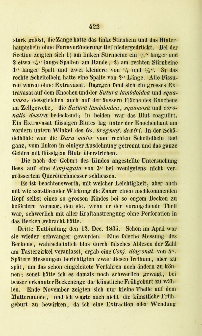 stark gelöst, die Zange hatte das linke Stirnbein und das Hinter- hauptsbein ohne Formveränderung tief niedergedrückt. Bei der Section zeigten sich 1) am linken Stirnbeine ein % langer und 2 etwa y3 lange Spalten am Rande, 2) am rechten Stirnbeine 1 langer Spalt und zwei kleinere von V4 und y2, 3) das rechte Scheitelbein hatte eine Spalte von 2 Länge. Alle Fissu- ren waren ohne Extravasat. Dagegen fand sich ein grosses Ex- travasat auf dem Knochen und der Sutura lambdoidea und squa- mosa; dessgleichen auch auf der äussern Fläche des Knochens im Zellgewebe, die Sutura lambdoidea, squamosa und coro- nalis dextra bedeckend; in beiden war das Blut coagulirt. Ein Extravasat flüssigen Blutes lag unter der Knochenhaut am vordem untern Winkel des Os. bregmat. dextri. In der Schä- delhöhle war die Dura mater vom rechten Scheitelbein fast ganz, vom linken in einiger Ausdehnung getrennt und das ganze Gehirn mit flüssigem Blute überstrichen. Die nach der Geburt des Kindes angestellte Untersuchung liess auf eine Conjugata von 3 bei wenigstens nicht ver- größertem Querdurchmesser schliessen. Es ist beachtenswerth, mit welcher Leichtigkeit, aber auch mit wie zerstörender Wirkung die Zange einen nachkommenden Kopf selbst eines so grossen Kindes bei so engem Becken zu befördern vermag, den sie, wenn er der vorangehende Theil war, schwerlich mit aller Kraftanstrengung ohne Perforation in das Becken gebracht hätte. Dritte Entbindung den 12. Dec. 1835. Schon im April war sie wieder schwanger geworden. Eine falsche Messung des Beckens, wahrscheinlich blos durch falsches Ablesen der Zahl am Tasterzirkel veranlasst, ergab eine Conj. diagonal, von 4. Spätere Messungen berichtigten zwar diesen Irrthum, aber zu spät, um das schon eingeleitete Verfahren noch ändern zu kön- nen; sonst hätte ich es damals noch schwerlich gewagt, bei besser erkannter Beckenenge die künstliche Frühgeburt zu wäh- len. Ende November zeigten sich nur kleine Theile auf dem Muttermunde, und ich wagte noch nicht die künstliche Früh- geburt zu bewirken, da ich eine Extraction oder Wendung