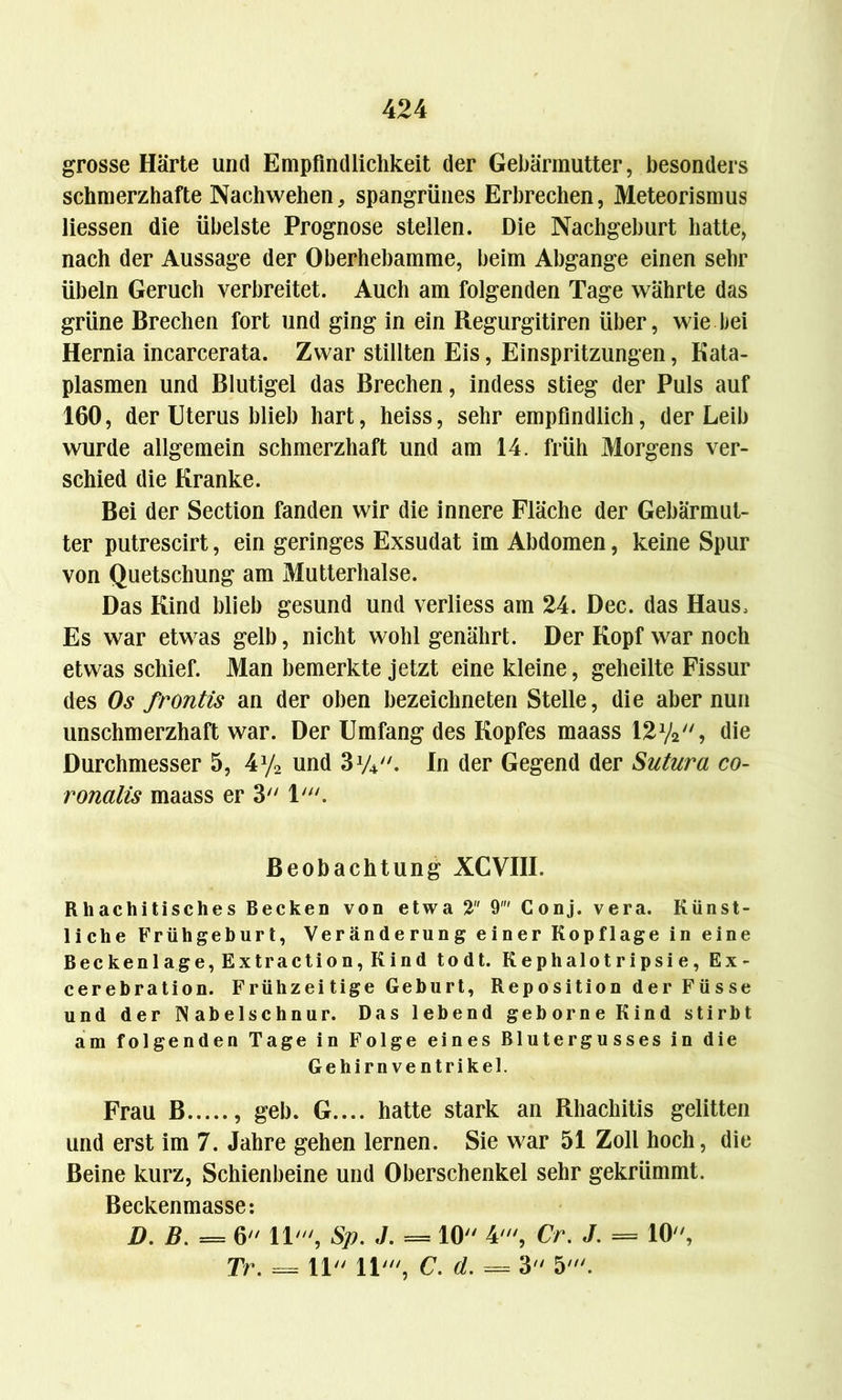 grosse Härte und Empfindlichkeit der Gebärmutter, besonders schmerzhafte Nachwehen, spangrünes Erbrechen, Meteorismus Hessen die übelste Prognose stellen. Die Nachgeburt hatte, nach der Aussage der Oberhebamme, beim Abgänge einen sehr Übeln Geruch verbreitet. Auch am folgenden Tage währte das grüne Brechen fort und ging in ein Regurgitiren über, wie bei Hernia incarcerata. Zwar stillten Eis, Einspritzungen, Kata- plasmen und Blutigel das Brechen, indess stieg der Puls auf 160, der Uterus blieb hart, heiss, sehr empfindlich, der Leib wurde allgemein schmerzhaft und am 14. früh Morgens ver- schied die Kranke. Bei der Section fanden wir die innere Fläche der Gebärmut- ter putrescirt, ein geringes Exsudat im Abdomen, keine Spur von Quetschung am Mutterhalse. Das Kind blieb gesund und verliess am 24. Dec. das Haus, Es war etwas gelb, nicht wohlgenährt. Der Kopf war noch etwas schief. Man bemerkte jetzt eine kleine, geheilte Fissur des Os frontis an der oben bezeichnten Stelle, die aber nun unschmerzhaft war. Der Umfang des Kopfes maass 12y2, die Durchmesser 5, 4y2 und 31/4//. In der Gegend der Sutura co- ronalis maass er 3 1'. Beobachtung XCVIII. Rliachitisches Becken von etwa 2 9 Conj. vera. Künst- liche Frühgeburt, Veränderung einer Kopflage in eine Beckenlage, Extraction, Kind todt. Kephalotripsie, Ex- cerebration. Frühzeitige Geburt, Reposition der Füsse und der Nabelschnur. Das lebend geborne Kind stirbt am folgenden Tage in Folge eines Blutergusses in die Gehirn Ventrikel. Frau B , geh. G.... hatte stark an Rhachitis gelitten und erst im 7. Jahre gehen lernen. Sie war 51 Zoll hoch, die Beine kurz, Schienbeine und Oberschenkel sehr gekrümmt. Beckenmasse: D. B. = 6 11', Sp. J. == 10 4', Cr. J. = 10, Tr. = 11 11', C. d. = 3 5'.