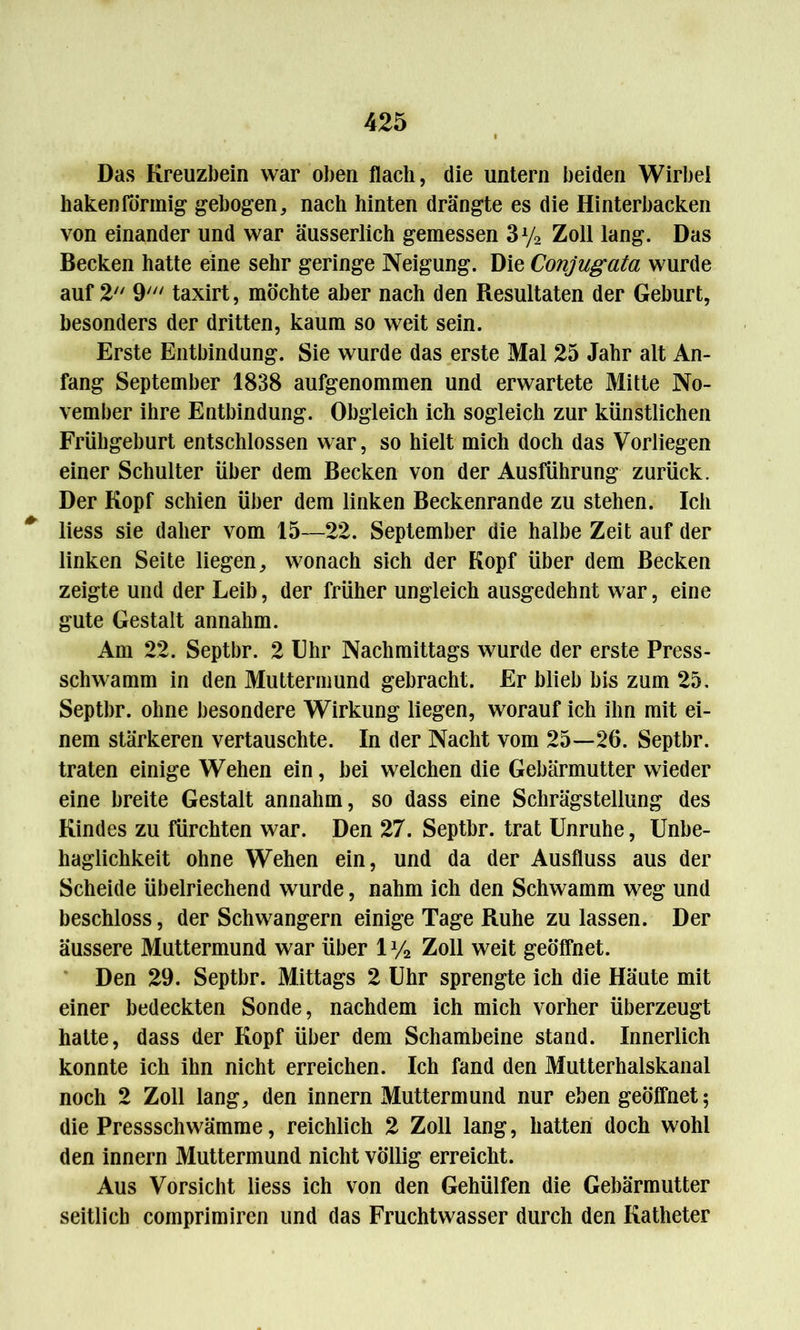 Das Kreuzbein war oben flach, die untern beiden Wirbel hakenförmig gebogen, nach hinten drängte es die Hinterbacken von einander und war äusserlich gemessen 3ya Zoll lang. Das Becken hatte eine sehr geringe Neigung. Die Conjugata wurde auf 2 9' taxirt, möchte aber nach den Resultaten der Geburt, besonders der dritten, kaum so weit sein. Erste Entbindung. Sie wurde das erste Mal 25 Jahr alt An- fang September 1838 aufgenommen und erwartete Mitte No- vember ihre Entbindung. Obgleich ich sogleich zur künstlichen Frühgeburt entschlossen war, so hielt mich doch das Vorliegen einer Schulter über dem Becken von der Ausführung zurück. Der Kopf schien über dem linken Beckenrande zu stehen. Ich liess sie daher vom 15—22. September die halbe Zeit auf der linken Seite liegen, wonach sich der Kopf über dem Becken zeigte und der Leib, der früher ungleich ausgedehnt war, eine gute Gestalt annahm. Am 22. Septbr. 2 Ehr Nachmittags wurde der erste Press- schwamm in den Muttermund gebracht. Er blieb bis zum 25. Septbr. ohne besondere Wirkung liegen, worauf ich ihn mit ei- nem stärkeren vertauschte. In der Nacht vom 25—26. Septbr. traten einige Wehen ein, bei welchen die Gebärmutter wieder eine breite Gestalt annahm, so dass eine Schrägstellung des Kindes zu fürchten war. Den 27. Septbr. trat Unruhe, Unbe- haglichkeit ohne Wehen ein, und da der Ausfluss aus der Scheide übelriechend wurde, nahm ich den Schwamm weg und beschloss, der Schwängern einige Tage Ruhe zu lassen. Der äussere Muttermund war über 1 y2 Zoll weit geöffnet. Den 29. Septbr. Mittags 2 Uhr sprengte ich die Häute mit einer bedeckten Sonde, nachdem ich mich vorher überzeugt hatte, dass der Kopf über dem Schambeine stand. Innerlich konnte ich ihn nicht erreichen. Ich fand den Mutterhalskanal noch 2 Zoll lang, den innern Muttermund nur eben geöffnet; die Pressschwämme, reichlich 2 Zoll lang, hatten doch wohl den innern Muttermund nicht völlig erreicht. Aus Vorsicht liess ich von den Gehülfen die Gebärmutter seitlich comprimiren und das Fruchtwasser durch den Katheter