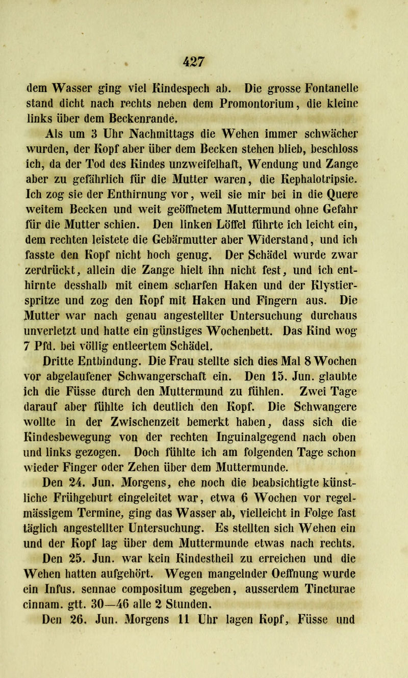 dem Wasser ging viel Kindespech ah. Die grosse Fontanelle stand dicht nach rechts neben dem Promontorium, die kleine links über dem Beckenrande. Als um 3 Uhr Nachmittags die Wehen immer schwächer wurden, der Kopf aber über dem Becken stehen blieb, beschloss ich, da der Tod des Kindes unzweifelhaft, Wendung und Zange aber zu gefährlich für die Mutter waren, die Kephalotripsie. Ich zog sie der Enthirnung vor, weil sie mir bei in die Quere weitem Becken und weit geöffnetem Muttermund ohne Gefahr für die Mutter schien. Den linken Löffel führte ich leicht ein, dem rechten leistete die Gebärmutter aber Widerstand, und ich fasste den Kopf nicht hoch genug. Der Schädel wurde zwar zerdrückt, allein die Zange hielt ihn nicht fest, und ich ent- hirnte desshalb mit einem scharfen Haken und der Klystier- spritze und zog den Kopf mit Haken und Fingern aus. Die Mutter war nach genau angestellter Untersuchung durchaus unverletzt und hatte ein günstiges Wochenbett. Das Kind wog 7 Pfd. bei völlig entleertem Schädel. Dritte Entbindung. Die Frau stellte sich dies Mal 8 Wochen vor abgelaufener Schwangerschaft ein. Den 15. Jun. glaubte ich die Füsse durch den Muttermund zu fühlen. Zwei Tage darauf aber fühlte ich deutlich den Kopf. Die Schwangere wollte in der Zwischenzeit bemerkt haben, dass sich die Kindesbewegung von der rechten Inguinalgegend nach oben und links gezogen. Doch fühlte ich am folgenden Tage schon wieder Finger oder Zehen über dem Muttermunde. Den 24. Jun, Morgens, ehe noch die beabsichtigte künst- liche Frühgeburt eingeleitet war, etwa 6 Wochen vor regel- mässigem Termine, ging das Wasser ab, vielleicht in Folge fast täglich angestellter Untersuchung. Es stellten sich Wehen ein und der Kopf lag über dem Muttermunde etwas nach rechts. Den 25. Jun. war kein Kindestheil zu erreichen und die Wehen hatten aufgehört. Wegen mangelnder Oeffnung wurde ein Infus, sennae compositum gegeben, ausserdem Tincturae cinnam. gtt. 30—46 alle 2 Stunden. Den 26. Jun. Morgens 11 Uhr lagen Kopf, Füsse und