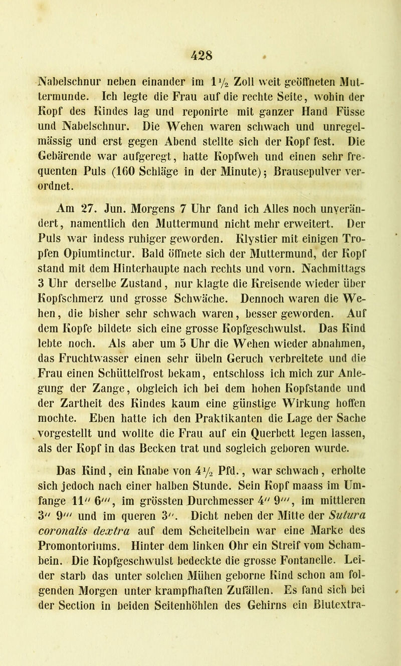 Nabelschnur neben einander im ly2 Zoll weit geöffneten Mut- termunde. Ich legte die Frau auf die rechte Seite, wohin der Kopf des Kindes lag und reponirte mit ganzer Hand Füsse und Nabelschnur. Die Wehen waren schwach und unregel- mässig und erst gegen Abend stellte sich der Kopf fest. Die Gebärende war aufgeregt, hatte Kopfweh und einen sehr fre- quenten Puls (160 Schläge in der Minute) 5 Brausepulver ver- ordnet. Am 27. Jun. Morgens 7 Uhr fand ich Alles noch unverän- dert, namentlich den Muttermund nicht mehr erweitert. Der Puls war indess ruhiger geworden. Klystier mit einigen Tro- pfen Opiumtinctur. Bald öffnete sich der Muttermund, der Kopf stand mit dem Hinterhaupte nach rechts und vorn. Nachmittags 3 Uhr derselbe Zustand, nur klagte die Kreisende wieder über Kopfschmerz und grosse Schwäche. Dennoch waren die We- hen , die bisher sehr schwach waren, besser geworden. Auf dem Kopfe bildete sich eine grosse Kopfgeschwulst. Das Kind lebte noch. Als aber um 5 Uhr die Wehen wieder abnahmen, das Fruchtwasser einen sehr Übeln Geruch verbreitete und die Frau einen Schüttelfrost bekam, entschloss ich mich zur Anle- gung der Zange, obgleich ich bei dem hohen Kopfstande und der Zartheit des Kindes kaum eine günstige Wirkung hoffen mochte. Eben hatte ich den Praktikanten die Lage der Sache vorgestellt und wollte die Frau auf ein Querbett legen lassen, als der Kopf in das Becken trat und sogleich geboren wurde. Das Kind, ein Knabe von 4y2 Pfd., war schwach , erholte sich jedoch nach einer halben Stunde. Sein Kopf maass im Um- fange 11 6', im grössten Durchmesser 4 9', im mittleren 3 9' und im queren 3. Dicht neben der Mitte der Sutura coronalis dextra auf dem Scheitelbein war eine Marke des Promontoriums. Hinter dem linken Ohr ein Streif vom Scham- bein. Die Kopfgeschwulst bedeckte die grosse Fontanelle. Lei- der starb das unter solchen Mühen geborne Kind schon am fol- genden Morgen unter krampfhaften Zufällen. Es fand sich bei der Section in beiden Seitenhöhlen des Gehirns ein Blutextra-