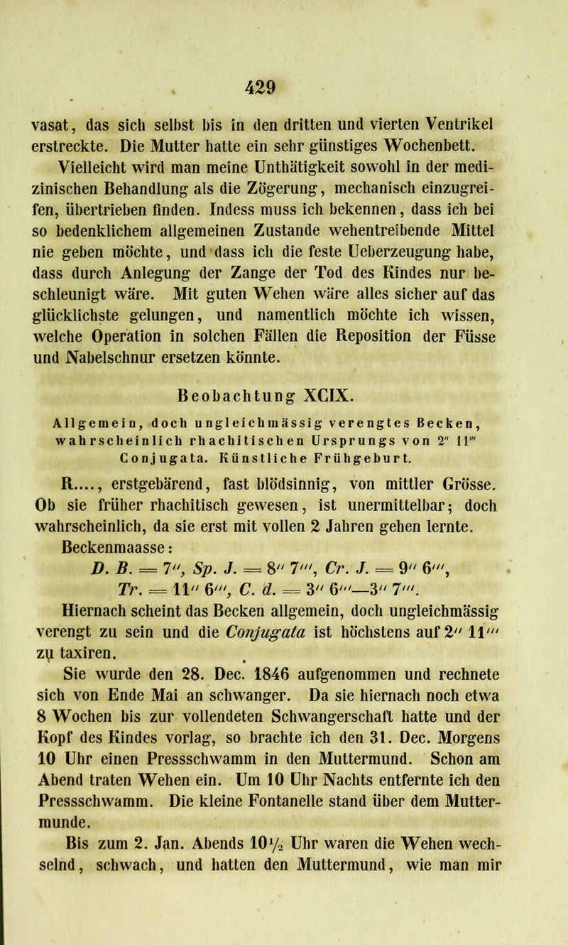 vasat, das sich selbst bis in den dritten und vierten Ventrikel erstreckte. Die Mutter hatte ein sehr günstiges Wochenbett. Vielleicht wird man meine Unthätigkeit sowohl in der medi- zinischen Behandlung als die Zögerung, mechanisch einzugrei- fen, übertrieben finden. Indess muss ich bekennen, dass ich bei so bedenklichem allgemeinen Zustande wehentreibende Mittel nie geben möchte, und dass ich die feste Ueberzeugung habe, dass durch Anlegung der Zange der Tod des Kindes nur be- schleunigt wäre. Mit guten Wehen wäre alles sicher auf das glücklichste gelungen, und namentlich möchte ich wissen, welche Operation in solchen Fällen die Reposition der Füsse und Nabelschnur ersetzen könnte. Beobachtung XCIX. Allgemein, doch ungleich massig verengtes Becken, wahrscheinlich rliacliitischen Ursprungs von 2 11' Conjugata. Künstliche Früh gehurt. R...., erstgebärend, fast blödsinnig, von mittler Grösse. Ob sie früher rhachitisch gewesen, ist unermittelbar; doch wahrscheinlich, da sie erst mit vollen 2 Jahren gehen lernte. Beckenmaasse: D. B. = 7 Sp. J. = 8 7', Cr. J. = 9 6', Tr. = 11 6' C. d. = 3 6'—3 7'. Hiernach scheint das Becken allgemein, doch ungleichmässig verengt zu sein und die Conjugata ist höchstens auf 2 11' zu taxiren. Sie wurde den 28. Dec. 1846 aufgenommen und rechnete sich von Ende Mai an schwanger. Da sie hiernach noch etwa 8 Wochen bis zur vollendeten Schwangerschaft hatte und der Kopf des Kindes vorlag, so brachte ich den 31. Dec. Morgens 10 Uhr einen Pressschwamm in den Muttermund. Schon am Abend traten Wehen ein. Um 10 Uhr Nachts entfernte ich den Pressschwamm. Die kleine Fontanelle stand über dem Mutter- munde. Bis zum 2. Jan. Abends 10y2 Uhr waren die Wehen wech- selnd, schwach, und hatten den Muttermund, wie man mir