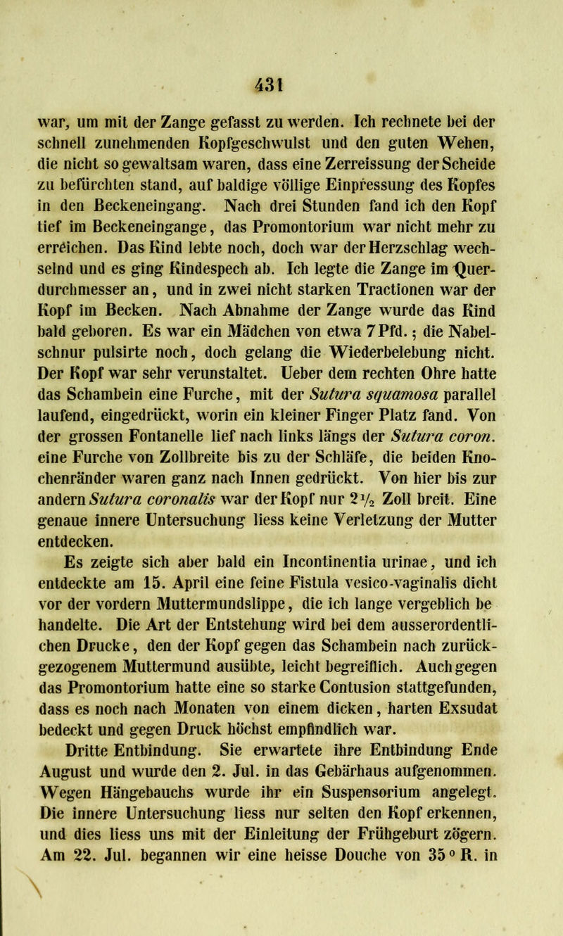 war, um mit der Zange gefasst zu werden. Ich rechnete bei der schnell zunehmenden Kopfgeschwulst und den guten Wehen, die nicht so gewaltsam waren, dass eine Zerreissung der Scheide zu befürchten stand, auf baldige völlige Erpressung des Kopfes in den ßeckeneingang. Nach drei Stunden fand ich den Kopf tief im Beckeneingange, das Promontorium war nicht mehr zu erreichen. Das Kind lebte noch, doch war der Herzschlag wech- selnd und es ging Kindespech ah. Ich legte die Zange im IJuer- durchmesser an, und in zwei nicht starken Tractionen war der Kopf im Becken. Nach Abnahme der Zange wurde das Kind bald geboren. Es war ein Mädchen von etwa 7Pfd. 5 die Nabel- schnur pulsirte noch, doch gelang die Wiederbelebung nicht. Der Kopf war sehr verunstaltet. Ueber dem rechten Ohre hatte das Schambein eine Furche, mit der Sutura squamosa parallel laufend, eingedrückt, worin ein kleiner Finger Platz fand. Von der grossen Fontanelle lief nach links längs der Sutura coron. eine Furche von Zollbreite bis zu der Schläfe, die beiden Kno- chenränder waren ganz nach Innen gedrückt. Von hier bis zur andern Sutura coronalis war der Kopf nur 2y2 Zoll breit. Eine genaue innere Untersuchung liess keine Verletzung der Mutter entdecken. Es zeigte sich aber bald ein Incontinentia urinae, und ich entdeckte am 15. April eine feine Fistula vesico-vaginalis dicht vor der vordem Muttermundslippe, die ich lange vergeblich be handelte. Die Art der Entstehung wird bei dem ausserordentli- chen Drucke, den der Kopf gegen das Schambein nach zurück- gezogenem Muttermund ausübte,, leicht begreiflich. Auch gegen das Promontorium hatte eine so starke Contusion stattgefunden, dass es noch nach Monaten von einem dicken, harten Exsudat bedeckt und gegen Druck höchst empfindlich war. Dritte Entbindung. Sie erwartete ihre Entbindung Ende August und wurde den 2. Jul. in das Gebärhaus aufgenommen. Wegen Hängebauchs wurde ihr ein Suspensorium angelegt. Die innere Untersuchung liess nur selten den Kopf erkennen, und dies liess uns mit der Einleitung der Frühgeburt zögern. Am 22. Jul. begannen wir eine heisse Douche von 35 °R. in