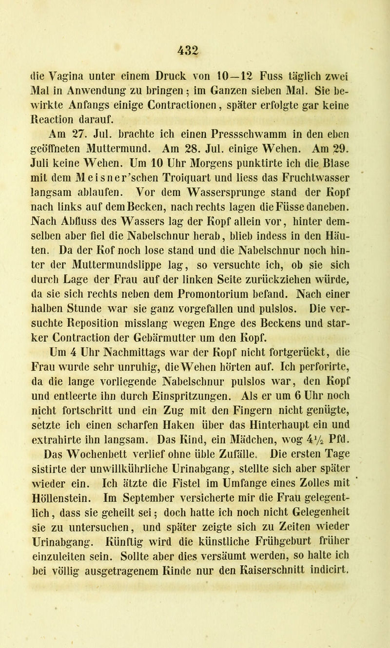 die Vagina unter einem Druck von 10—12 Fuss täglich zwei Mal in Anwendung zu bringen 5 im Ganzen sieben Mal. Sie be- wirkte Anfangs einige Contractionen, später erfolgte gar keine Reaction darauf. Am 27. Jul. brachte ich einen Pressscbwamm in den eben geöffneten Muttermund. Am 28. Jul. einige Wehen. Am 29. Juli keine Wehen. Um 10 Uhr Morgens punktirte ich die Blase mit dem Meisner’schen Troiquart und liess das Fruchtwasser langsam ablaufen. Vor dem Wassersprunge stand der Kopf nach links auf dem Becken, nach rechts lagen die Füsse daneben. Nach Abfluss des Wassers lag der Kopf allein vor, hinter dem- selben aber fiel die Nabelschnur herab, blieb indess in den Häu- ten. Da der Kof noch lose stand und die Nabelschnur noch hin- ter der Muttermundslippe lag, so versuchte ich, oh rsie sich durch Lage der Frau auf der linken Seite zurückziehen würde, da sie sich rechts neben dem Promontorium befand. Nach einer halben Stunde war sie ganz vorgefallen und pulslos. Die ver- suchte Reposition misslang wegen Enge des Beckens und star- ker Contraction der Gebärmutter um den Kopf. Um 4 Uhr Nachmittags war der Kopf nicht fortgerückt, die Frau wurde sehr unruhig, dieWehen hörten auf. Ich perforirte, da die lange vorliegende Nabelschnur pulslos war, den Kopf und entleerte ihn durch Einspritzungen. Als er um 6 Uhr noch nicht fortschritt und ein Zug mit den Fingern nicht genügte, setzte ich einen scharfen Haken über das Hinterhaupt ein und extrahirte ihn langsam. Das Kind, ein Mädchen, wog 4y2 Pfd. Das Wochenbett verlief ohne üble Zufälle= Die ersten Tage sistirte der unwillkürliche Urinabgang, stellte sich aber später wieder ein. Ich ätzte die Fistel im Umfange eines Zolles mit Höllenstein. Im September versicherte mir die Frau gelegent- lich , dass sie geheilt sei ; doch hatte ich noch nicht Gelegenheit sie zu untersuchen, und später zeigte sich zu Zeiten wieder Urinabgang. Künftig wird die künstliche Frühgeburt früher einzuleiten sein. Sollte aber dies versäumt werden, so halte ich bei völlig ausgetragenem Kinde nur den Kaiserschnitt indicirt.