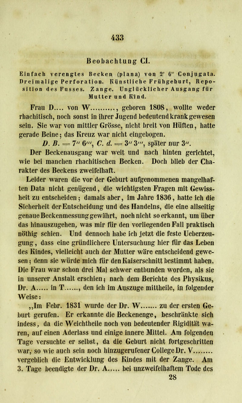 Beobachtung CI. Einfach verengtes Becken (plana) von 2 6 Conjugata. Dreimalige Perforation. Künstliche Frühgeburt, Repo- sition des Fusses. Zange. Unglücklicher Ausgang für Mutter und Kind. Frau D.... von W , geboren 1808, wollte weder rhachitisch, noch sonst in ihrer Jugend bedeutend krank gewesen sein. Sie war von mittler Grösse, nicht breit von Hüften, hatte gerade Beine; das Kreuz war nicht eingebogen. D. B. === 7 6', C. d. === 3 3', später nur 3. Der Beckenausgang war weit und nach hinten gerichtet, wie bei manchen rhachitischen Becken. Doch blieb der Cha- rakter des Beckens zweifelhaft. Leider waren die vor der Geburt aufgenommenen mangelhaf- ten Data nicht genügend, die wichtigsten Fragen mit Gewiss- heit zu entscheiden; damals aber, im Jahre 1836, hatte ich die Sicherheit der Entscheidung und des Handelns, die eine allseitig genaue Beckenmessung gewährt, noch nicht so erkannt, um über das hinauszugehen, was mir für den vorliegenden Fall praktisch nöthig schien. Und dennoch habe ich jetzt die feste Ueberzeu- gung, dass eine gründlichere Untersuchung hier für das Leben des Kindes, vielleicht auch der Mutter wäre entscheidend gewe- sen; denn sie würde mich für den Kaiserschnitt bestimmt haben. Die Frau war schon drei Mal schwer entbunden worden, als sie in unserer Anstalt erschien; nach dem Berichte des Physikus, Dr. A in T , den ich im Auszuge mittheile, in folgender Weise: ,,Xm Febr. 1831 wurde der Dr. W zu der ersten Ge- burt gerufen. Er erkannte die Beckenenge, beschränkte sich indess, da die Weichtheile noch von bedeutender Rigidität wa- ren, auf einen Aderlass und einige innere Mittel. Am folgenden Tage versuchte er selbst, da die Geburt nicht fortgeschritten war, so wie auch sein noch hinzugerufener College Dr. V vergeblich die Entwicklung des Kindes mit der Zange. Am 3. Tage beendigte der Dr. A bei unzweifelhaftem Tode des 28