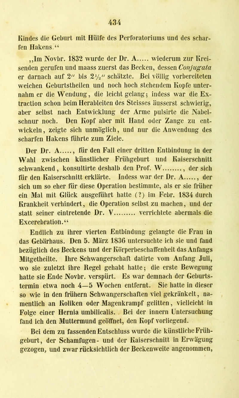 Kindes die Geburt mit Hülfe des Perforatoriums und des schar- fen Hakens.“ ,,Im Novbr. 1832 wurde der Dr. A wiederum zur Krei- senden gerufen und maass zuerst das Becken, dessen Conjugata er darnach auf 2 bis 2y2 schätzte. Bei völlig vorbereiteten weichen Geburtstheilen und noch hoch stehendem Kopfe unter- nahm er die Wendung, die leicht gelang; indess war die Ex- traction schon beim Herableiten des Steisses äusserst schwierig, aber selbst nach Entwicklung der Arme pulsirte die Nabel- schnur noch. Den Kopf aber mit Hand oder Zange zu ent- wickeln, zeigte sich unmöglich, und nur die Anwendung des scharfen Hakens führte zum Ziele. Der Dr. A , für den Fall einer dritten Entbindung in der Wahl zwischen künstlicher Frühgeburt und Kaiserschnitt schwankend, konsultirte deshalb den Prof. W , der sich für den Kaiserschnitt erklärte. Indess war der Dr. A , der sich um so eher für diese Operation bestimmte, als er sie früher ein Mal mit Glück ausgeführt hatte (?) im Febr. 1834 durch Krankheit verhindert, die Operation selbst zu machen, und der statt seiner eintretende Dr. V..., verrichtete abermals die Excerebration.“ Endlich zu ihrer vierten Entbindung gelangte die Frau in das Gebärhaus. Den 5. März 1836 untersuchte ich sie und fand bezüglich des Beckens und der Körperbeschaffenheit das Anfangs Mitgetheilte. Ihre Schwangerschaft datirte vom Anfang Juli, wo sie zuletzt ihre Regel gehabt hatte; die erste Bewegung hatte sie Ende Novbr. verspürt. Es war demnach der Geburts- termin etwa noch 4—5 Wochen entfernt. Sie hatte in dieser so wie in den frühem Schwangerschaften viel gekränkelt, na- mentlich an Koliken oder Magenkrampf gelitten, vielleicht in Folge einer Hernia umbilicalis. Bei der innern Untersuchung fand ich den Muttermund geöffnet, den Kopf vorliegend. Bei dem zu fassenden Entschluss wurde die künstliche Früh- geburt, der Schamfugen- und der Kaiserschnitt in Erwägung gezogen, und zwar rücksichtlich der Beckenweite angenommen,