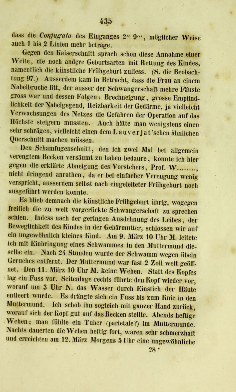 dass die Conjugata des Einganges 2 9', möglicher Weise auch 1 his 2 Linien mehr betrage. Gegen den Kaiserschnitt sprach schon diese Annahme einer W eite, die noch andere Geburtsarten mit Rettung des Kindes, namentlich die künstliche Frühgeburt zuliess. (S. die Beobach- tung 97.) Ausserdem kam in Betracht, dass die Frau an einem Nabelbruche litt, der ausser der Schwangerschaft mehre Fäuste gross war und dessen Folgen : Brechneigung, grosse Empfind- lichkeit der Nabelgegend, Reizbarkeit der Gedärme, ja vielleicht Verwachsungen des Netzes die Gefahren der Operation auf das Höchste steigern mussten. Auch hätte man wenigstens einen sehr schrägen, vielleicht einen dem Lauverjat’schen ähnlichen Querschnitt machen müssen. Den Schamfugenschnitt, den ich zwei Mal bei allgemein verengtem Becken versäumt zu haben bedaure, konnte ich hier gegen die erklärte Abneigung des Vorstehers, Prof. W , nicht dringend anrathen, da er bei einfacher Verengung wenig verspricht, ausserdem selbst nach eingeleiteter Frühgeburt noch ausgeführt werden konnte. Es blieb demnach die künstliche Frühgeburt übrig, wogegen freilich die zu weit vorgerückte Schwangerschaft zu sprechen schien. Indess nach der geringen Ausdehnung des Leibes, der Beweglichkeit des Kindes in der Gebärmutter, schlossen wir auf ein ungewöhnlich kleines Kind. Am 9. März 10 Uhr M. leitete ich mit Einbringung eines Schwammes in den Muttermund die- selbe ein. Nach 24 Stunden wurde der Schwamm wegen Übeln Geruches entfernt. Der Muttermund war fast 2 Zoll weit geöff- net. Den 11. März 10 Uhr M. keine Wehen. Statt des Kopfes lag ein Fuss vor. Seitenlage rechts führte den Kopf wieder vor, worauf um 3 Uhr N. das Wasser durch Einstich der Häute entleert wurde. Es drängte sich ein Fuss bis zum Knie in den Muttermund. Ich schob ihn sogleich mit ganzer Hand zurück, worauf sich der Kopr gut auf das Becken stellte. Abends heftige Wehen; man fühlte ein Tuber (parietale?) im Muttermunde. Aachts dauerten die Wehen heftig fort, waren sehr schmerzhaft und erreichten am 12. März Morgens 5 Uhr eine ungewöhnliche 28 *