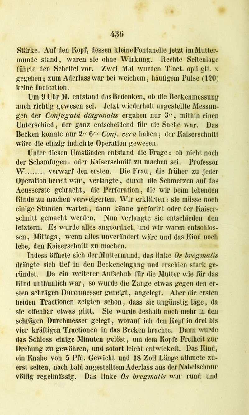 Stärke. Aüf den Kopf, dessen kleine Fontanelle jetzt im Mutter- munde stand, waren sie ohne Wirkung-. Rechte Seitenlage führte den Scheitel vor. Zwei Mal wurden Tinct. opii gtt. x gegeben; zum Aderlass war bei weichem, häufigem Pulse (120) keine Indication. Um 9UhrM. entstand das Bedenken, oh die Beckenmessung auch richtig gewesen sei. Jetzt wiederholt angesteilte Messun- gen der Conjugata diagonalis ergaben nur 3, mithin einen Unterschied, der ganz entscheidend für die Sache war. Das Becken konnte nur 2 6' Conj. vera haben; der Kaiserschnitt wäre die einzig indicirte Operation gewesen. Unter diesen Umständen entstand die Frage: oh nicht noch der Schamfugen- oder Kaiserschnitt zu machen sei. Professor W verwarf den ersten. Die Frau, die früher zu jeder Operation bereit war, verlangte, durch die Schmerzen auf das Aeusserste gebracht, die Perforation, die wir beim lebenden Kinde zu machen verweigerten. Wir erklärten: sie müsse noch einige Stunden warten, dann könne perforirt oder der Kaiser- schnitt gemacht werden. Nun verlangte sie entschieden den letztem. Fs wurde alles angeordnet, und wir waren entschlos- sen , Mittags, wenn alles unverändert wäre und das Kind noch lebe, den Kaiserschnitt zu machen. Indess Öffnete sich der Muttermund, das linke Os bregmatis drängte sich tief in den Beckeneingang und erschien stark ge- ründet. Da ein weiterer Aufschub für die Mütter wie für das Kind unthunlich war, so wurde die Zange etwas gegen den er- sten schrägen Durchmesser geneigt, angelegt. Aber die ersten beiden Tractionen zeigten schon, dass sie ungünstig läge, da sie offenbar etwas glitt. Sie wurde deshalb noch mehr in den schrägen Durchmesser gelegt, worauf ich den Kopf in drei bis vier kräftigen Tractionen in das Becken brachte. Dann wurde das Schloss einige Minuten gelöst, um dem Kopfe Freiheit zur Drehung zu gewähren, und sofort leicht entwickelt. Das Kind, ein Knabe von 5 Pfd. Gewicht und 18 Zoll Länge athmete zu- erst selten, nach bald angestelltem Aderlass aus der Nabelschnur völlig regelmässig. Das linke Os bregmatis war rund und