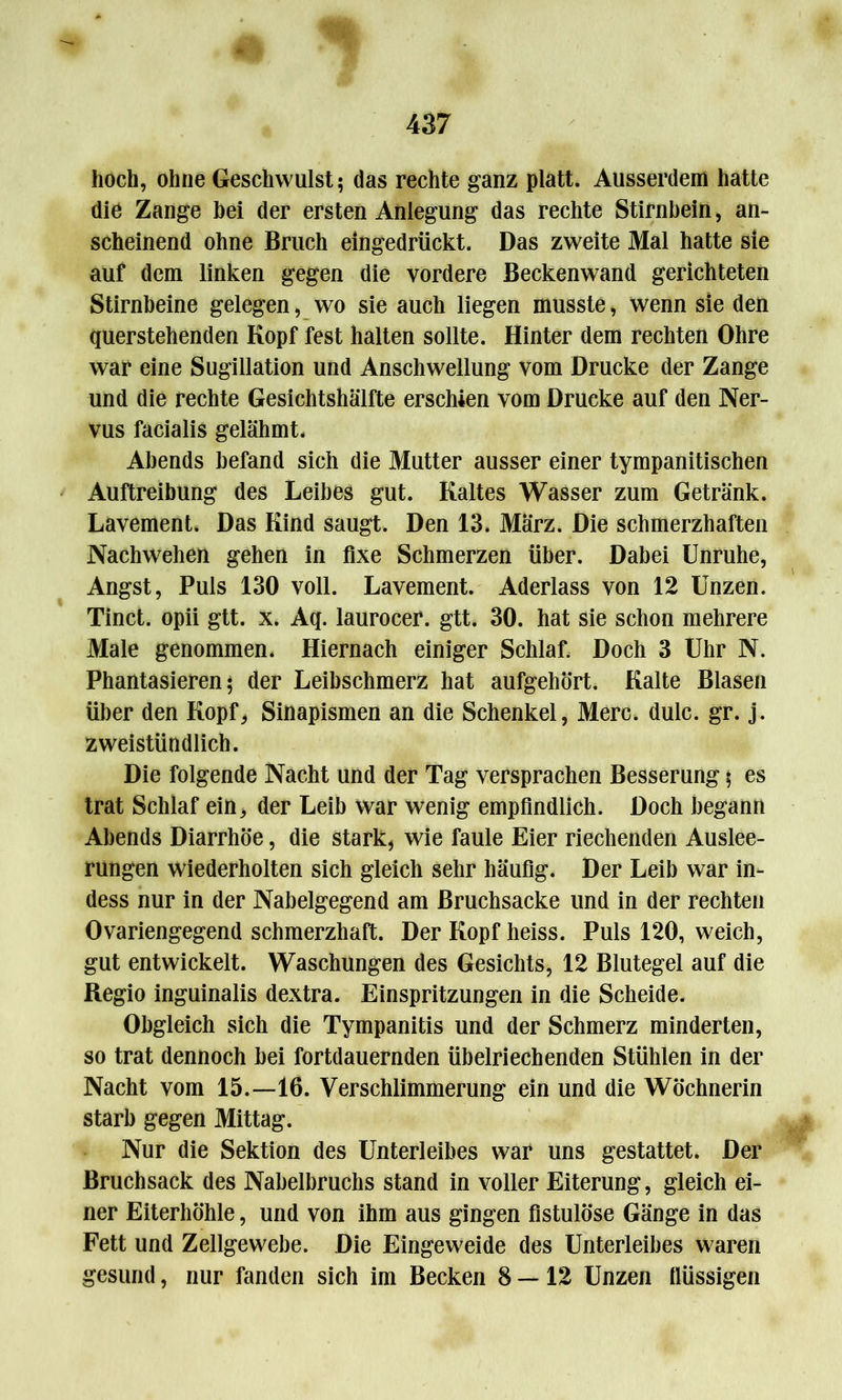 hoch, ohne Geschwulst; das rechte ganz platt. Ausserdem hatte die Zange bei der ersten Anlegung das rechte Stirnbein, an- scheinend ohne Bruch eingedrückt. Das zweite Mal hatte sie auf dem linken gegen die vordere Beckenwand gerichteten Stirnbeine gelegen, wo sie auch liegen musste, wenn sie den querstehenden Kopf fest halten sollte. Hinter dem rechten Ohre war eine Sugillation und Anschwellung vom Drucke der Zange und die rechte Gesichtshälfte erschien vom Drucke auf den Ner- vus facialis gelähmt. Abends befand sich die Mutter ausser einer tympanitischen Auftreibung des Leibes gut. Kaltes Wasser zum Getränk. Lavement. Das Kind saugt. Den 13. März. Die schmerzhaften Nachwehen gehen in fixe Schmerzen über. Dabei Unruhe, Angst, Puls 130 voll. Lavement. Aderlass von 12 Unzen. Tinct. opii gtt. x. Aq. laurocer. gtt. 30. hat sie schon mehrere Male genommen. Hiernach einiger Schlaf. Doch 3 Uhr N. Phantasieren; der Leibschmerz hat aufgehört. Kalte Blasen über den Kopf, Sinapismen an die Schenkel, Merc. dulc. gr. j. zweistündlich. Die folgende Nacht und der Tag versprachen Besserung; es trat Schlaf ein, der Leib war wenig empfindlich. Doch begann Abends Diarrhöe, die stark, wie faule Eier riechenden Auslee- rungen wiederholten sich gleich sehr häufig. Der Leib war in- dess nur in der Nabelgegend am ßruchsacke und in der rechten Ovariengegend schmerzhaft. Der Kopf heiss. Puls 120, weich, gut entwickelt. Waschungen des Gesichts, 12 Blutegel auf die Regio inguinalis dextra. Einspritzungen in die Scheide. Obgleich sich die Tympanitis und der Schmerz minderten, so trat dennoch bei fortdauernden übelriechenden Stühlen in der Nacht vom 15.—16. Verschlimmerung ein und die Wöchnerin starb gegen Mittag. Nur die Sektion des Unterleibes war uns gestattet. Der Bruchsack des Nabelbruchs stand in voller Eiterung, gleich ei- ner Eiterhöhle, und von ihm aus gingen fistulöse Gänge in das Fett und Zellgewebe. Die Eingeweide des Unterleibes waren gesund, nur fanden sich im Becken 8 — 12 Unzen flüssigen
