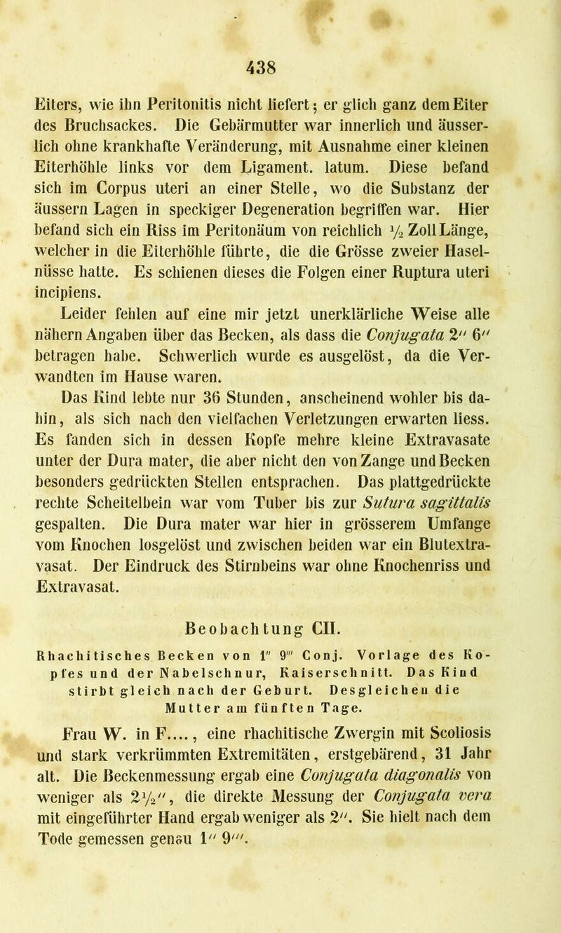 Eiters, wie ihn Peritonitis nicht liefert; er glich ganz dem Eiter des Bruchsackes. Die Gebärmutter war innerlich und äusser- lich ohne krankhafte Veränderung, mit Ausnahme einer kleinen Eiterhöhle links vor dem Ligament, latum. Diese befand sich im Corpus Uteri an einer Stelle, wo die Substanz der äussern Lagen in speckiger Degeneration begriffen war. Hier befand sich ein Riss im Peritonäum von reichlich y2 Zoll Länge, welcher in die Eiterhöhle führte, die die Grösse zweier Hasel- nüsse hatte. Es schienen dieses die Folgen einer Ruptura Uteri incipiens. Leider fehlen auf eine mir jetzt unerklärliche Weise alle nähern Angaben über das Becken, als dass die Conjugata 2 6 betragen habe. Schwerlich wurde es ausgelöst, da die Ver- wandten im Hause waren. Das Kind lebte nur 36 Stunden, anscheinend wohler bis da- hin, als sich nach den vielfachen Verletzungen erwarten liess. Es fanden sich in dessen Kopfe mehre kleine Extravasate unter der Dura mater, die aber nicht den von Zange und Becken besonders gedrückten Stellen entsprachen. Das plattgedrückte rechte Scheitelbein war vom Tuber bis zur Sutura sagittalis gespalten. Die Dura mater war hier in grösserem Umfange vom Knochen losgelöst und zwischen beiden war ein Blutextra- vasat. Der Eindruck des Stirnbeins war ohne Knochenriss und Extravasat. Beobach tung CIL Rhachitisches Becken von 1 9 Conj. Vorlage des Ko- pfes und der Nabelschnur, Kaiserschnitt. Das Kind stirbt gleich nach der Geburt. Desgleichen die Mutter am fünften Tage. Frau W. in F...., eine rhachitische Zwergin mit Scoliosis und stark verkrümmten Extremitäten, erstgebärend, 31 Jahr alt. Die ßeckenmessung ergab eine Conjugata diagonalis von weniger als 2y2, die direkte Messung der Conjugata vera mit eingeführter Hand ergab weniger als 2. Sie hielt nach dem Tode gemessen genau 1 9'.