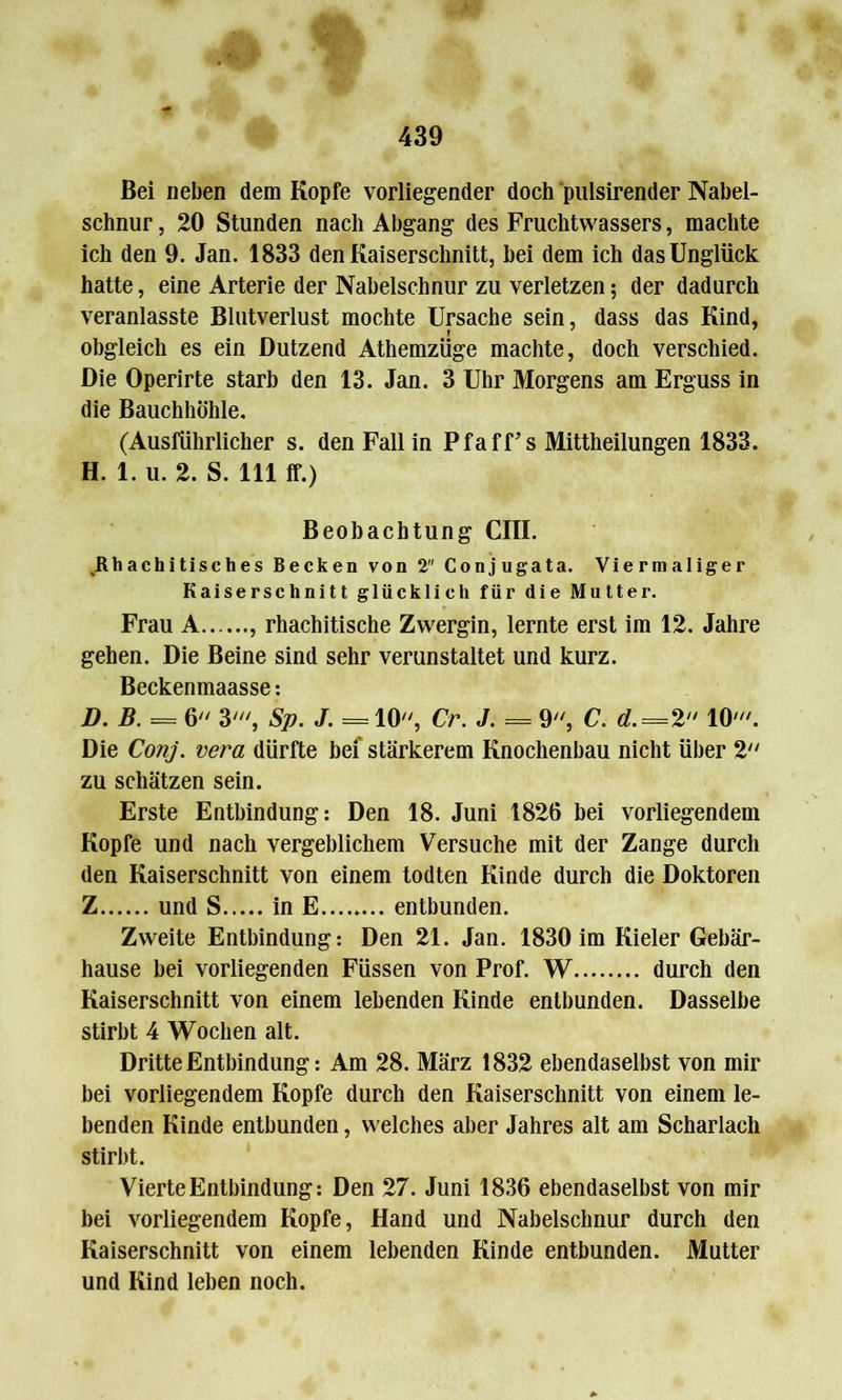 Bei neben dem Kopfe vorliegender doch pulsirender Nabel- schnur , 20 Stunden nach Abgang des Fruchtwassers, machte ich den 9. Jan. 1833 den Kaiserschnitt, bei dem ich das Unglück hatte, eine Arterie der Nabelschnur zu verletzen; der dadurch veranlasste Blutverlust mochte Ursache sein, dass das Kind, obgleich es ein Dutzend Athemzüge machte, doch verschied. Die Operirte starb den 13. Jan. 3 Uhr Morgens am Erguss in die Bauchhöhle. (Ausführlicher s. den Fall in PfafUs Mittheilungen 1833. H. 1. u. 2. S. 111 ff.) Beobachtung GIII. Jfthachitisehes Becken von 2 Conjugata. Viermaliger Kaiserschnitt glücklich für die Mutter. Frau A , rhachitische Zwergin, lernte erst im 12. Jahre gehen. Die Beine sind sehr verunstaltet und kurz. Beckenmaasse: D. B. = 6 3', Sp. J. =10, Cr. J. = 9, C. d.=2 IO'. Die Conj. vera dürfte bei* stärkerem Knochenbau nicht über 2 zu schätzen sein. Erste Entbindung: Den 18. Juni 1826 bei vorliegendem Kopfe und nach vergeblichem Versuche mit der Zange durch den Kaiserschnitt von einem todten Kinde durch die Doktoren Z und S in E........ entbunden. Zweite Entbindung: Den 21. Jan. 1830 im Kieler Gebär- hause bei vorliegenden Füssen von Prof. W durch den Kaiserschnitt von einem lebenden Kinde entbunden. Dasselbe stirbt 4 Wochen alt. Dritte Entbindung: Am 28. März 1832 ebendaselbst von mir bei vorliegendem Kopfe durch den Kaiserschnitt von einem le- benden Kinde entbunden, welches aber Jahres alt am Scharlach stirbt. Vierte Entbindung: Den 27. Juni 1836 ebendaselbst von mir bei vorliegendem Kopfe, Hand und Nabelschnur durch den Kaiserschnitt von einem lebenden Kinde entbunden. Mutter und Kind leben noch.