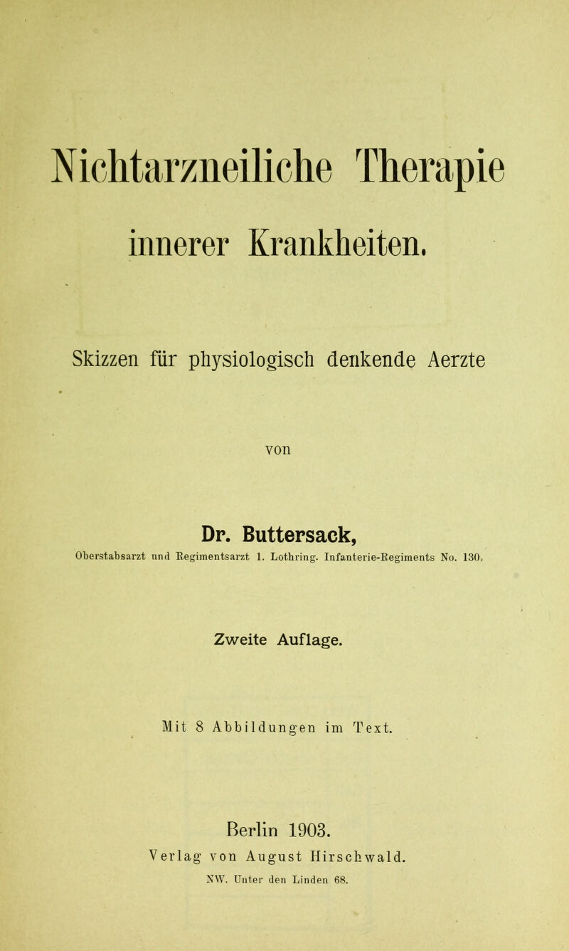 N ichtarzneiliche Therapie innerer Krankheiten. Skizzen für physiologisch denkende Aerzte von Dr. Buttersack, Oberstabsarzt und Regimentsarzt 1. Lotbring. Infanterie-Regiments No. 130= Zweite Auflage. Mit 8 Abbildungen im Text. Berlin 1903. Verlag von August Hirschwald.