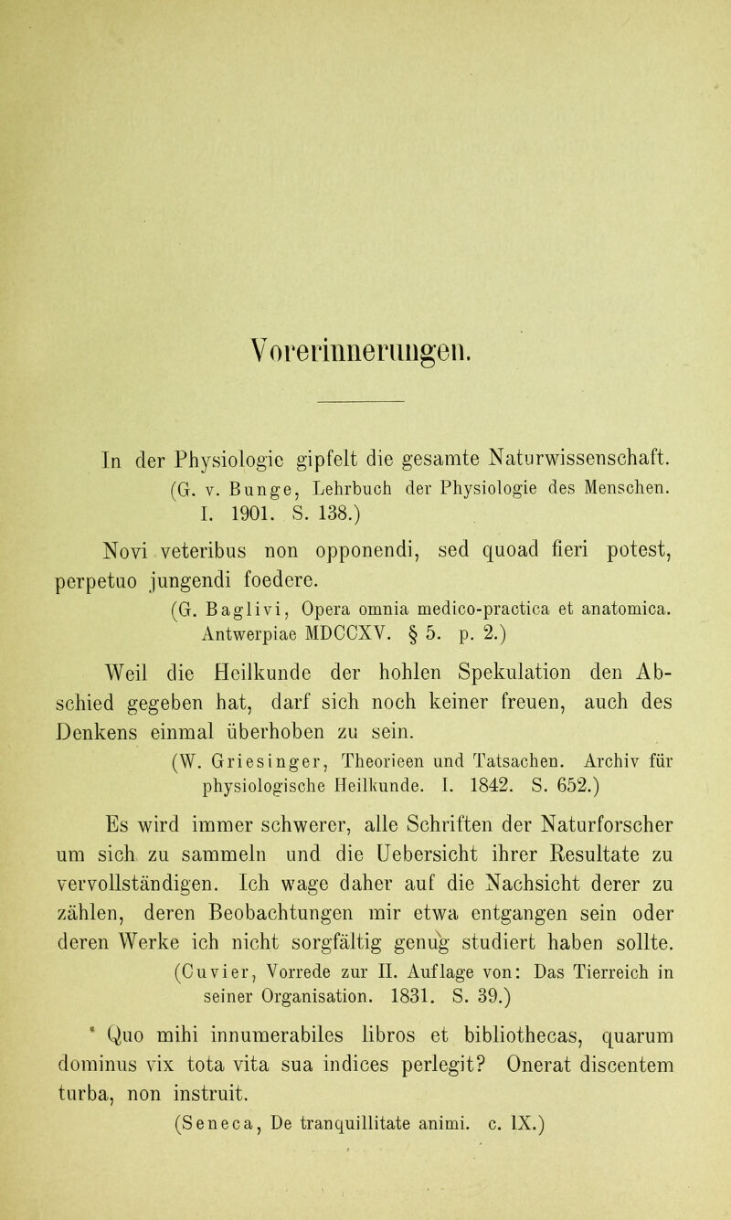 Voreriimerungen. In der Physiologie gipfelt die gesamte Naturwissenschaft. (G. v. Bunge, Lehrbuch der Physiologie des Menschen. I. 1901. S. 138.) Novi veteribus non opponendi, sed quoad fieri potest, perpetno jungendi foedere. (G. Baglivi, Opera omnia medico-practica et anatomica. Antwerpiae MDCCXV. § 5. p. 2.) Weil die Heilkunde der hohlen Spekulation den Ab- schied gegeben hat, darf sich noch keiner freuen, auch des Denkens einmal überhoben zu sein. (W. Griesinger, Theorieen und Tatsachen. Archiv für physiologische Heilkunde. I. 1842. S. 652.) Es wird immer schwerer, alle Schriften der Naturforscher um sich zu sammeln und die Uebersicht ihrer Resultate zu vervollständigen. Ich wage daher auf die Nachsicht derer zu zählen, deren Beobachtungen mir etwa entgangen sein oder deren Werke ich nicht sorgfältig genug studiert haben sollte. (Cuvier, Vorrede zur II. Auflage von: Das Tierreich in seiner Organisation. 1831. S. 39.) * Quo mihi innumerabiles libros et bibliothecas, quarum dominus vix tota vita sua indices perlegit? Onerat discentem turba, non instruit. (Seneca, De tranquillitate animi. c. IX.)