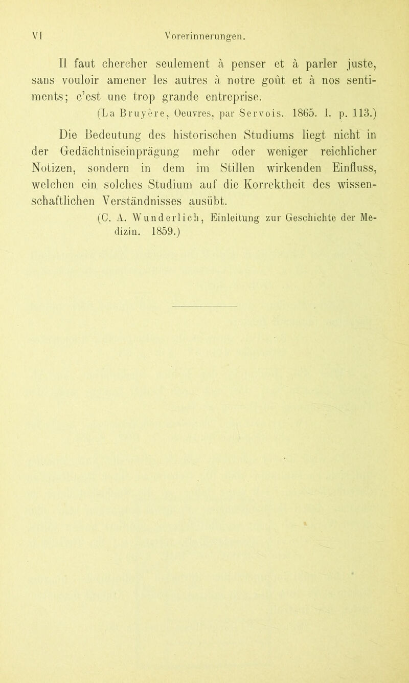 11 faut chercher seulement a penser et ä parier juste, sans vouloir amener les autres a notre goüt et ä nos Senti- ments; c’est nne trop grande entreprise. (La Bruyere, Oeuvres, par Servois. 1865. I. p. 113.) Die Bedeutung des historischen Studiums liegt nicht in der Gedächtniseinprägung mehr oder weniger reichlicher Notizen, sondern in dem im Stillen wirkenden Einfluss, welchen ein. solches Studium auf die Korrektheit des wissen- schaftlichen Verständnisses ausübt. (C. A. Wunderlich, Einleitung zur Geschichte der Me- dizin. 1859.)