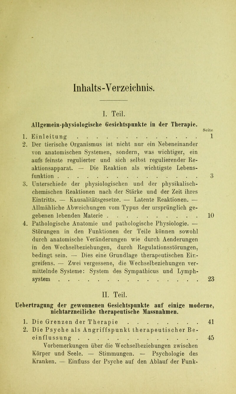 Inhalts-Verzeichnis. I. Teil. Allgemein-physiologische Gesichtspunkte in der Therapie. Seite 1. Einleitung 1 2. Der tierische Organismus ist nicht nur ein Nebeneinander von anatomischen Systemen, sondern, was wichtiger, ein aufs feinste regulierter und sich selbst regulierender Re- aktionsapparat. — Die Reaktion als wichtigste Lebens- funktion 3 3. Unterschiede der physiologischen und der physikalisch- chemischen Reaktionen nach der Stärke und der Zeit ihres Eintritts. — Kausalitätsgesetze. — Latente Reaktionen. — Allmähliche Abweichungen vom Typus der ursprünglich ge- gebenen lebenden Materie 10 4. Pathologische Anatomie und pathologische Physiologie. — Störungen in den Funktionen der Teile können sowohl durch anatomische Veränderungen wie durch Aenderungen in den Wechselbeziehungen, durch Regulationsstörungen, bedingt sein. — Dies eine Grundlage therapeutischen Ein- greifens. — Zwei vergessene, die Wechselbeziehungen ver- mittelnde Systeme: System des Sympathicus und Lymph- system 23 II. Teil. Uebertragung der gewonnenen Gesichtspunkte auf einige moderne, nichtarzneiliche therapeutische Massnahmen. 1. Die Grenzen der Therapie 41 2. Die Psyche als Angriffspunkt therapeutischer Be- einflussung 45 Vorbemerkungen über die Wechselbeziehungen zwischen Körper und Seele. — Stimmungen. — Psychologie des Kranken. — Einfluss der Psyche auf den Ablauf der Funk-